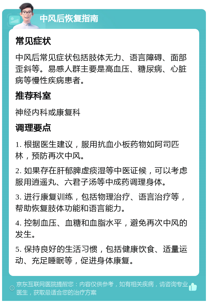 中风后恢复指南 常见症状 中风后常见症状包括肢体无力、语言障碍、面部歪斜等。易感人群主要是高血压、糖尿病、心脏病等慢性疾病患者。 推荐科室 神经内科或康复科 调理要点 1. 根据医生建议，服用抗血小板药物如阿司匹林，预防再次中风。 2. 如果存在肝郁脾虚痰湿等中医证候，可以考虑服用逍遥丸、六君子汤等中成药调理身体。 3. 进行康复训练，包括物理治疗、语言治疗等，帮助恢复肢体功能和语言能力。 4. 控制血压、血糖和血脂水平，避免再次中风的发生。 5. 保持良好的生活习惯，包括健康饮食、适量运动、充足睡眠等，促进身体康复。