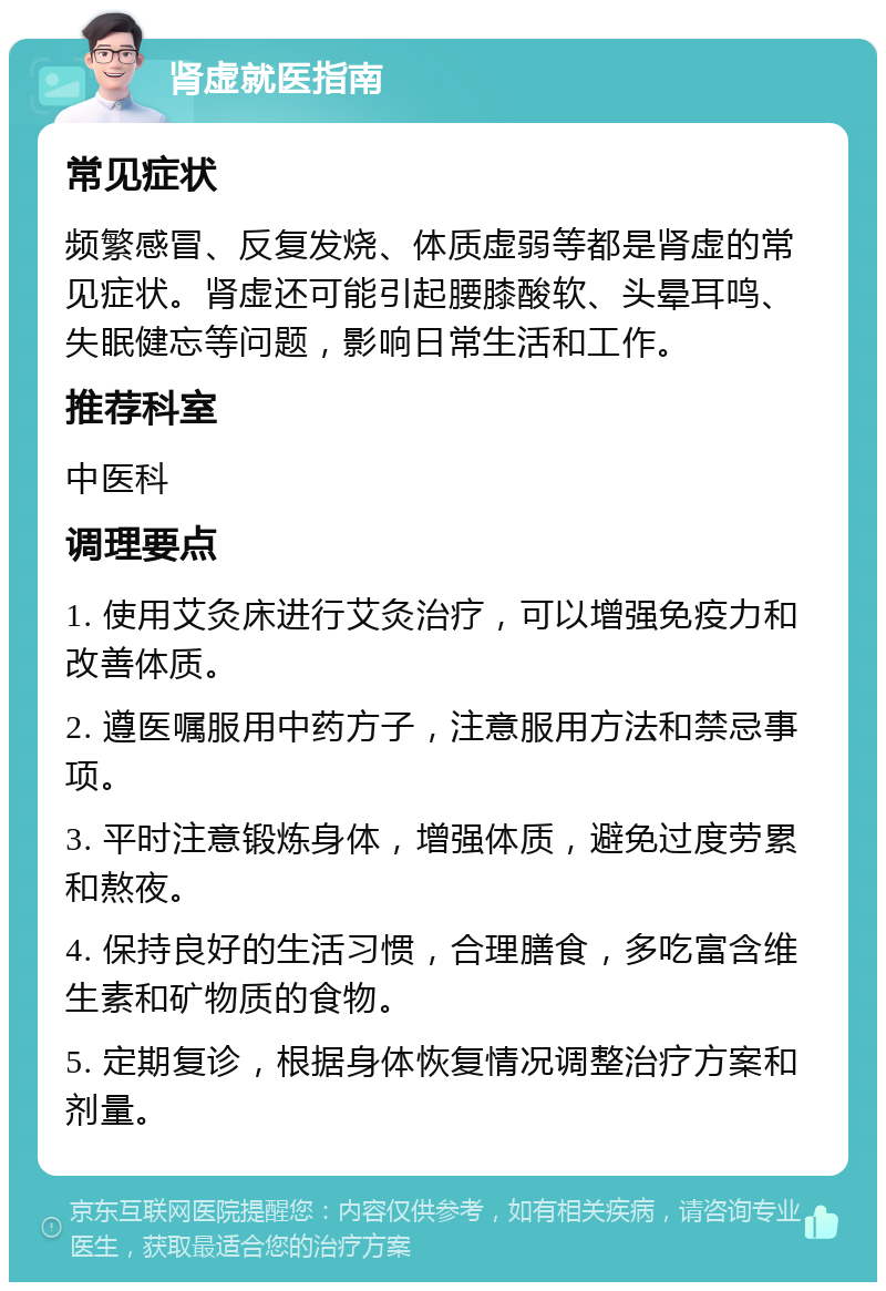 肾虚就医指南 常见症状 频繁感冒、反复发烧、体质虚弱等都是肾虚的常见症状。肾虚还可能引起腰膝酸软、头晕耳鸣、失眠健忘等问题，影响日常生活和工作。 推荐科室 中医科 调理要点 1. 使用艾灸床进行艾灸治疗，可以增强免疫力和改善体质。 2. 遵医嘱服用中药方子，注意服用方法和禁忌事项。 3. 平时注意锻炼身体，增强体质，避免过度劳累和熬夜。 4. 保持良好的生活习惯，合理膳食，多吃富含维生素和矿物质的食物。 5. 定期复诊，根据身体恢复情况调整治疗方案和剂量。