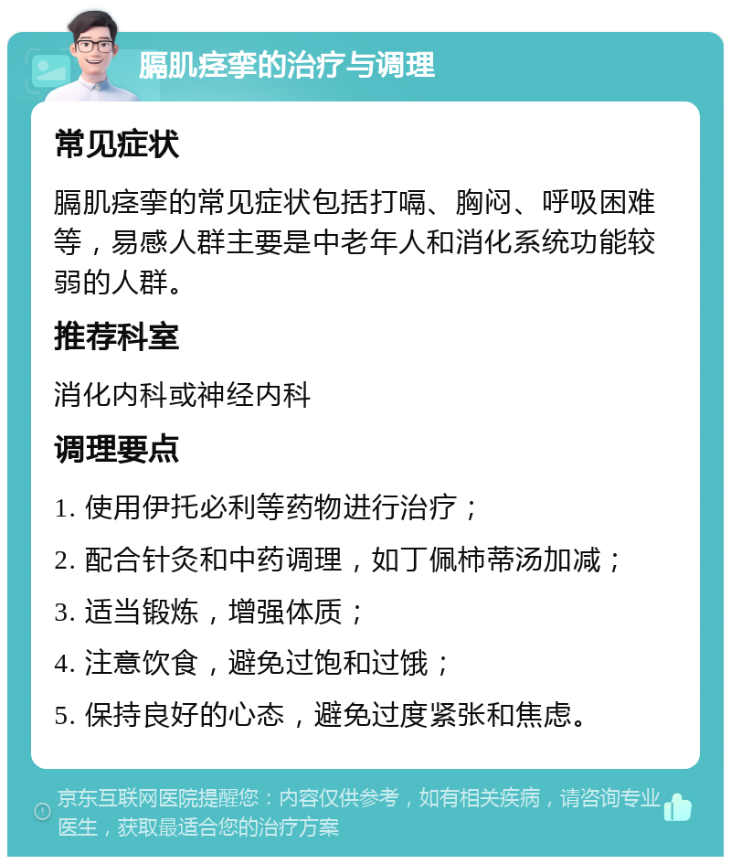 膈肌痉挛的治疗与调理 常见症状 膈肌痉挛的常见症状包括打嗝、胸闷、呼吸困难等，易感人群主要是中老年人和消化系统功能较弱的人群。 推荐科室 消化内科或神经内科 调理要点 1. 使用伊托必利等药物进行治疗； 2. 配合针灸和中药调理，如丁佩柿蒂汤加减； 3. 适当锻炼，增强体质； 4. 注意饮食，避免过饱和过饿； 5. 保持良好的心态，避免过度紧张和焦虑。