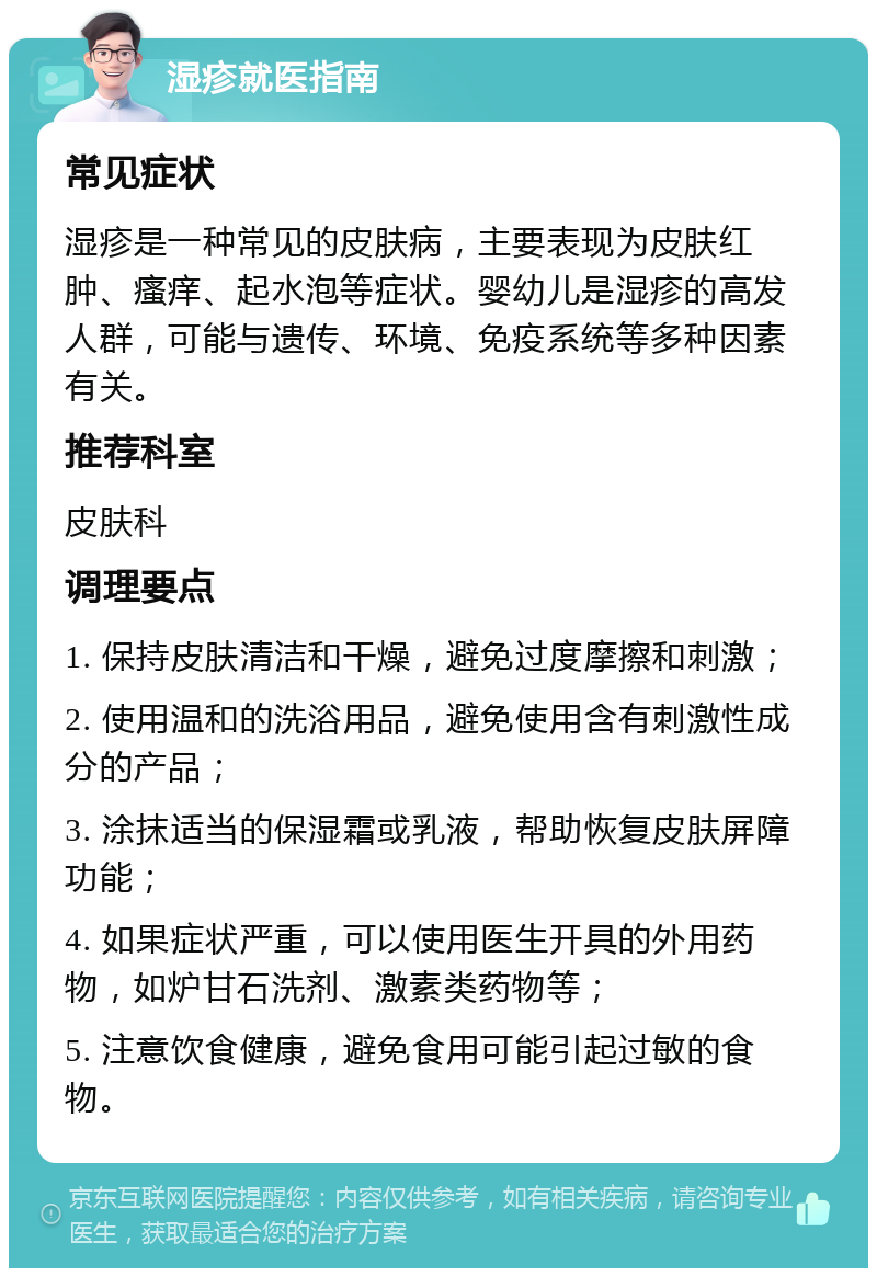 湿疹就医指南 常见症状 湿疹是一种常见的皮肤病，主要表现为皮肤红肿、瘙痒、起水泡等症状。婴幼儿是湿疹的高发人群，可能与遗传、环境、免疫系统等多种因素有关。 推荐科室 皮肤科 调理要点 1. 保持皮肤清洁和干燥，避免过度摩擦和刺激； 2. 使用温和的洗浴用品，避免使用含有刺激性成分的产品； 3. 涂抹适当的保湿霜或乳液，帮助恢复皮肤屏障功能； 4. 如果症状严重，可以使用医生开具的外用药物，如炉甘石洗剂、激素类药物等； 5. 注意饮食健康，避免食用可能引起过敏的食物。