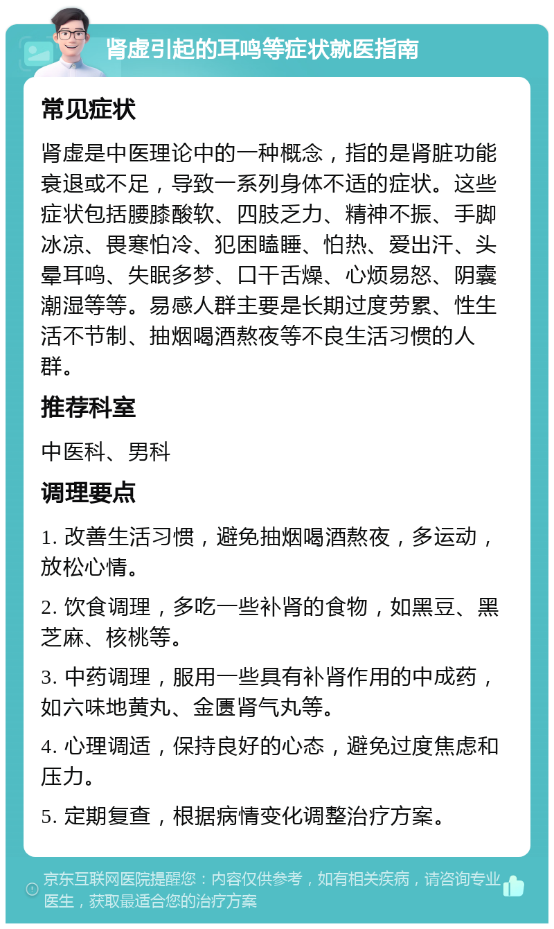 肾虚引起的耳鸣等症状就医指南 常见症状 肾虚是中医理论中的一种概念，指的是肾脏功能衰退或不足，导致一系列身体不适的症状。这些症状包括腰膝酸软、四肢乏力、精神不振、手脚冰凉、畏寒怕冷、犯困瞌睡、怕热、爱出汗、头晕耳鸣、失眠多梦、口干舌燥、心烦易怒、阴囊潮湿等等。易感人群主要是长期过度劳累、性生活不节制、抽烟喝酒熬夜等不良生活习惯的人群。 推荐科室 中医科、男科 调理要点 1. 改善生活习惯，避免抽烟喝酒熬夜，多运动，放松心情。 2. 饮食调理，多吃一些补肾的食物，如黑豆、黑芝麻、核桃等。 3. 中药调理，服用一些具有补肾作用的中成药，如六味地黄丸、金匮肾气丸等。 4. 心理调适，保持良好的心态，避免过度焦虑和压力。 5. 定期复查，根据病情变化调整治疗方案。