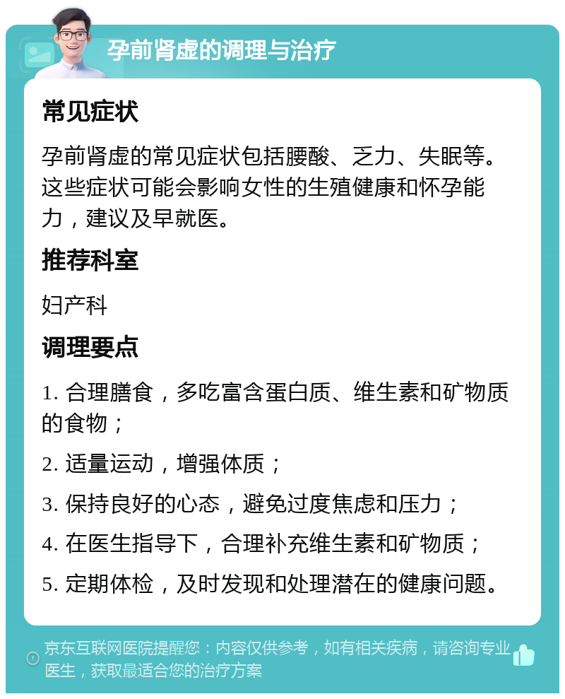 孕前肾虚的调理与治疗 常见症状 孕前肾虚的常见症状包括腰酸、乏力、失眠等。这些症状可能会影响女性的生殖健康和怀孕能力，建议及早就医。 推荐科室 妇产科 调理要点 1. 合理膳食，多吃富含蛋白质、维生素和矿物质的食物； 2. 适量运动，增强体质； 3. 保持良好的心态，避免过度焦虑和压力； 4. 在医生指导下，合理补充维生素和矿物质； 5. 定期体检，及时发现和处理潜在的健康问题。