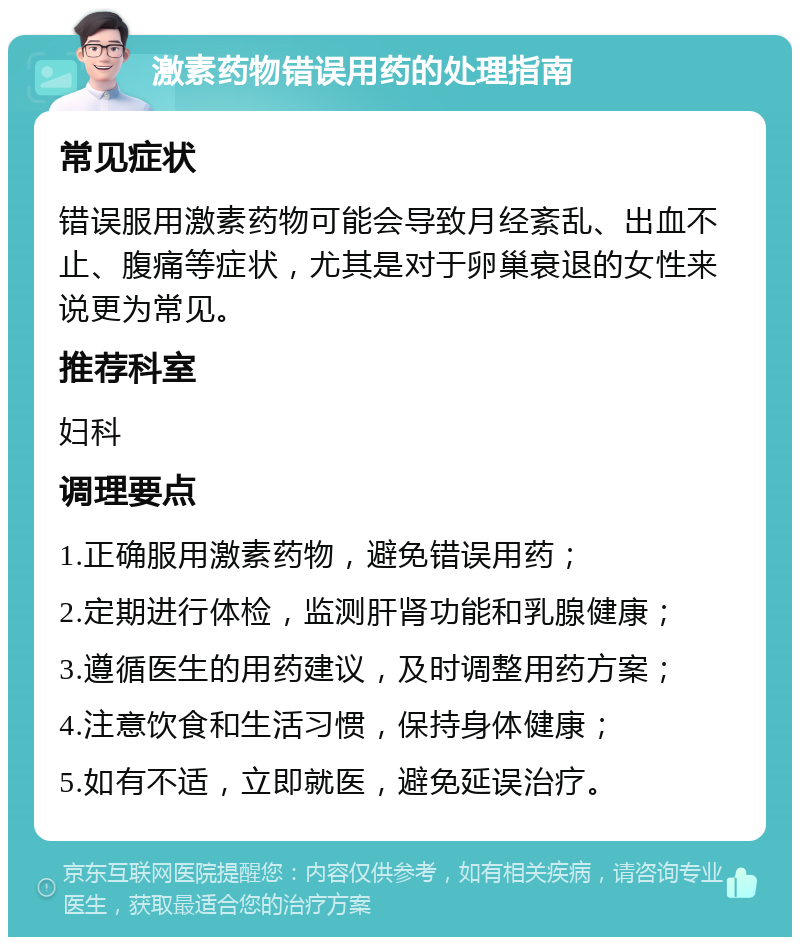 激素药物错误用药的处理指南 常见症状 错误服用激素药物可能会导致月经紊乱、出血不止、腹痛等症状，尤其是对于卵巢衰退的女性来说更为常见。 推荐科室 妇科 调理要点 1.正确服用激素药物，避免错误用药； 2.定期进行体检，监测肝肾功能和乳腺健康； 3.遵循医生的用药建议，及时调整用药方案； 4.注意饮食和生活习惯，保持身体健康； 5.如有不适，立即就医，避免延误治疗。