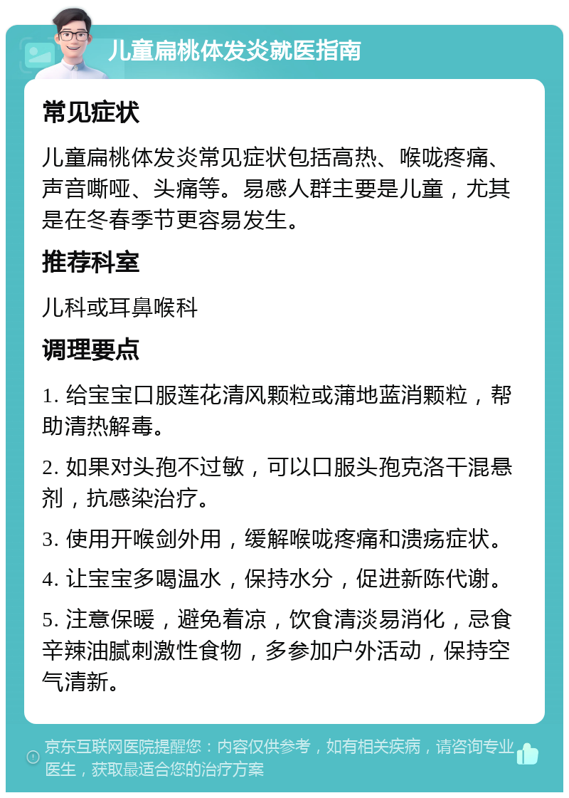 儿童扁桃体发炎就医指南 常见症状 儿童扁桃体发炎常见症状包括高热、喉咙疼痛、声音嘶哑、头痛等。易感人群主要是儿童，尤其是在冬春季节更容易发生。 推荐科室 儿科或耳鼻喉科 调理要点 1. 给宝宝口服莲花清风颗粒或蒲地蓝消颗粒，帮助清热解毒。 2. 如果对头孢不过敏，可以口服头孢克洛干混悬剂，抗感染治疗。 3. 使用开喉剑外用，缓解喉咙疼痛和溃疡症状。 4. 让宝宝多喝温水，保持水分，促进新陈代谢。 5. 注意保暖，避免着凉，饮食清淡易消化，忌食辛辣油腻刺激性食物，多参加户外活动，保持空气清新。