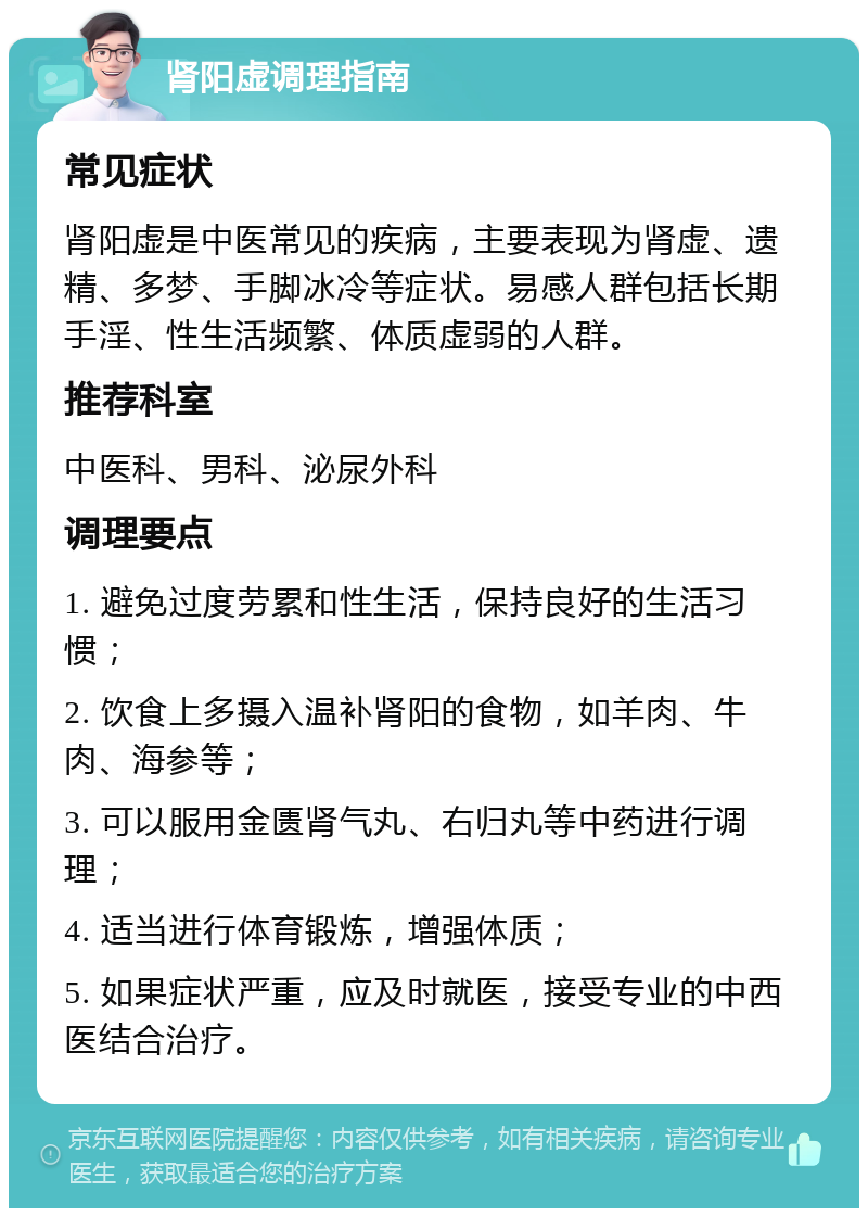 肾阳虚调理指南 常见症状 肾阳虚是中医常见的疾病，主要表现为肾虚、遗精、多梦、手脚冰冷等症状。易感人群包括长期手淫、性生活频繁、体质虚弱的人群。 推荐科室 中医科、男科、泌尿外科 调理要点 1. 避免过度劳累和性生活，保持良好的生活习惯； 2. 饮食上多摄入温补肾阳的食物，如羊肉、牛肉、海参等； 3. 可以服用金匮肾气丸、右归丸等中药进行调理； 4. 适当进行体育锻炼，增强体质； 5. 如果症状严重，应及时就医，接受专业的中西医结合治疗。