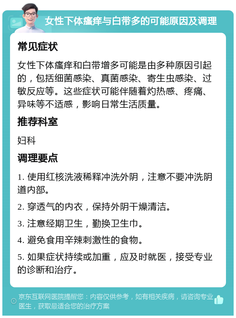 女性下体瘙痒与白带多的可能原因及调理 常见症状 女性下体瘙痒和白带增多可能是由多种原因引起的，包括细菌感染、真菌感染、寄生虫感染、过敏反应等。这些症状可能伴随着灼热感、疼痛、异味等不适感，影响日常生活质量。 推荐科室 妇科 调理要点 1. 使用红核洗液稀释冲洗外阴，注意不要冲洗阴道内部。 2. 穿透气的内衣，保持外阴干燥清洁。 3. 注意经期卫生，勤换卫生巾。 4. 避免食用辛辣刺激性的食物。 5. 如果症状持续或加重，应及时就医，接受专业的诊断和治疗。