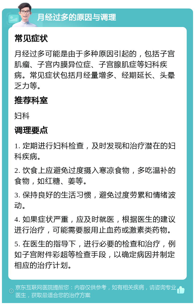 月经过多的原因与调理 常见症状 月经过多可能是由于多种原因引起的，包括子宫肌瘤、子宫内膜异位症、子宫腺肌症等妇科疾病。常见症状包括月经量增多、经期延长、头晕乏力等。 推荐科室 妇科 调理要点 1. 定期进行妇科检查，及时发现和治疗潜在的妇科疾病。 2. 饮食上应避免过度摄入寒凉食物，多吃温补的食物，如红糖、姜等。 3. 保持良好的生活习惯，避免过度劳累和情绪波动。 4. 如果症状严重，应及时就医，根据医生的建议进行治疗，可能需要服用止血药或激素类药物。 5. 在医生的指导下，进行必要的检查和治疗，例如子宫附件彩超等检查手段，以确定病因并制定相应的治疗计划。