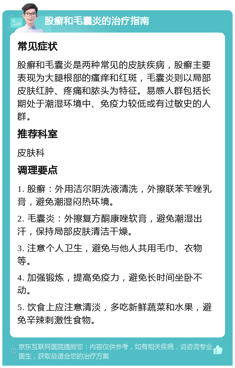 股癣和毛囊炎的治疗指南 常见症状 股癣和毛囊炎是两种常见的皮肤疾病，股癣主要表现为大腿根部的瘙痒和红斑，毛囊炎则以局部皮肤红肿、疼痛和脓头为特征。易感人群包括长期处于潮湿环境中、免疫力较低或有过敏史的人群。 推荐科室 皮肤科 调理要点 1. 股癣：外用洁尔阴洗液清洗，外擦联苯苄唑乳膏，避免潮湿闷热环境。 2. 毛囊炎：外擦复方酮康唑软膏，避免潮湿出汗，保持局部皮肤清洁干燥。 3. 注意个人卫生，避免与他人共用毛巾、衣物等。 4. 加强锻炼，提高免疫力，避免长时间坐卧不动。 5. 饮食上应注意清淡，多吃新鲜蔬菜和水果，避免辛辣刺激性食物。