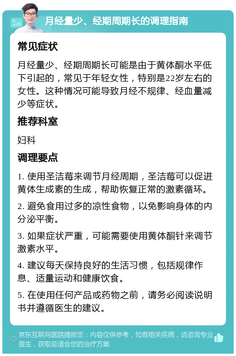 月经量少、经期周期长的调理指南 常见症状 月经量少、经期周期长可能是由于黄体酮水平低下引起的，常见于年轻女性，特别是22岁左右的女性。这种情况可能导致月经不规律、经血量减少等症状。 推荐科室 妇科 调理要点 1. 使用圣洁莓来调节月经周期，圣洁莓可以促进黄体生成素的生成，帮助恢复正常的激素循环。 2. 避免食用过多的凉性食物，以免影响身体的内分泌平衡。 3. 如果症状严重，可能需要使用黄体酮针来调节激素水平。 4. 建议每天保持良好的生活习惯，包括规律作息、适量运动和健康饮食。 5. 在使用任何产品或药物之前，请务必阅读说明书并遵循医生的建议。