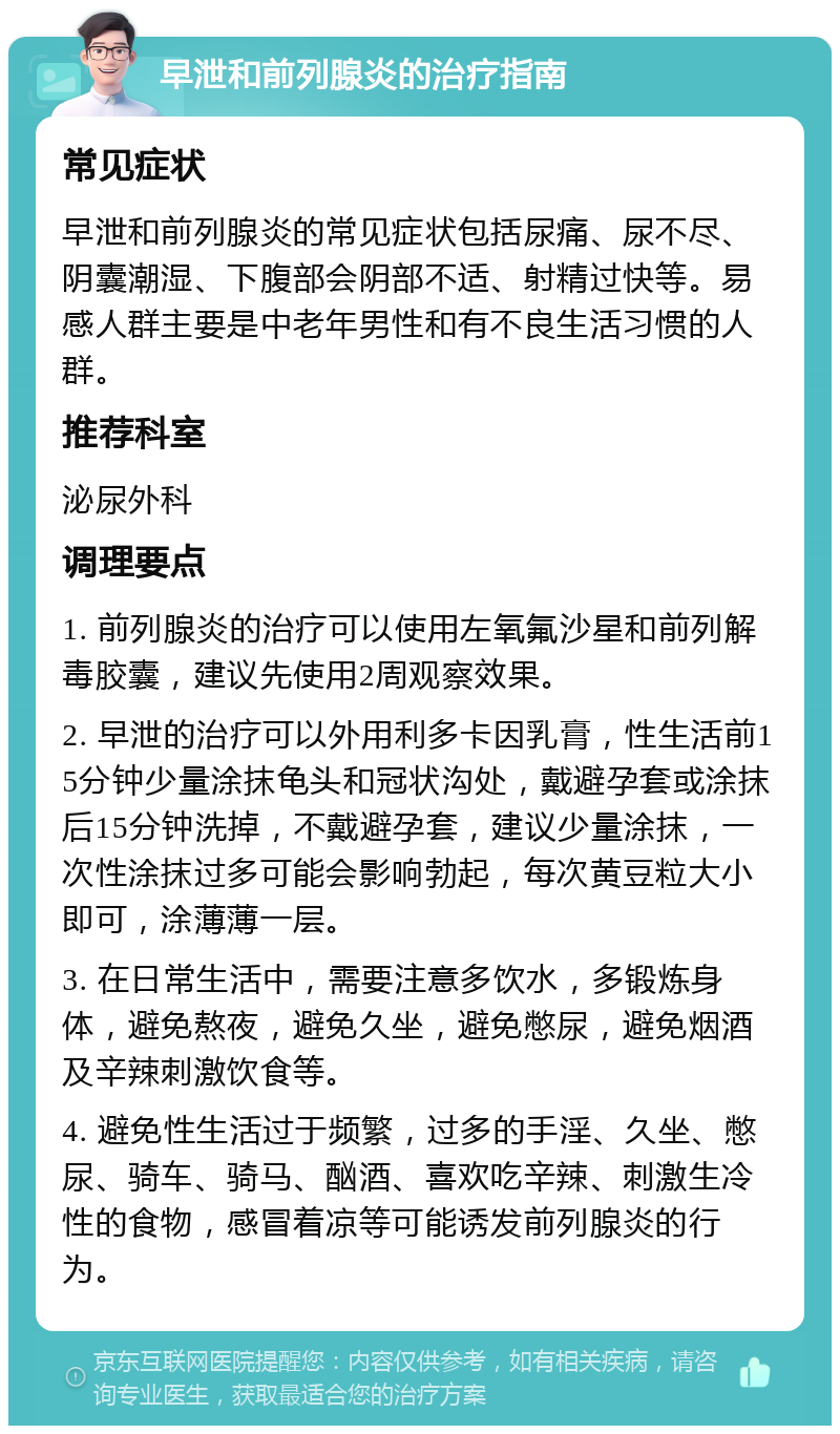 早泄和前列腺炎的治疗指南 常见症状 早泄和前列腺炎的常见症状包括尿痛、尿不尽、阴囊潮湿、下腹部会阴部不适、射精过快等。易感人群主要是中老年男性和有不良生活习惯的人群。 推荐科室 泌尿外科 调理要点 1. 前列腺炎的治疗可以使用左氧氟沙星和前列解毒胶囊，建议先使用2周观察效果。 2. 早泄的治疗可以外用利多卡因乳膏，性生活前15分钟少量涂抹龟头和冠状沟处，戴避孕套或涂抹后15分钟洗掉，不戴避孕套，建议少量涂抹，一次性涂抹过多可能会影响勃起，每次黄豆粒大小即可，涂薄薄一层。 3. 在日常生活中，需要注意多饮水，多锻炼身体，避免熬夜，避免久坐，避免憋尿，避免烟酒及辛辣刺激饮食等。 4. 避免性生活过于频繁，过多的手淫、久坐、憋尿、骑车、骑马、酗酒、喜欢吃辛辣、刺激生冷性的食物，感冒着凉等可能诱发前列腺炎的行为。