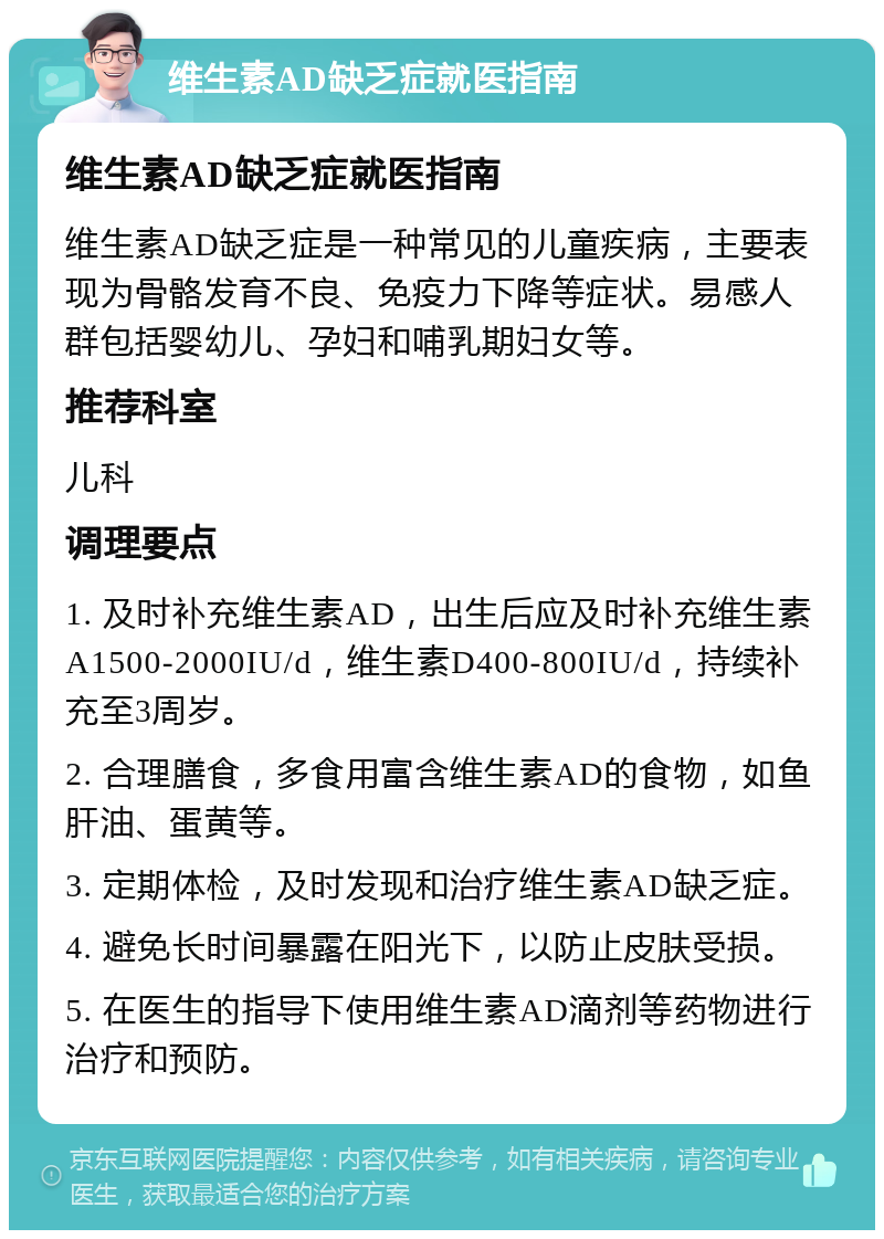 维生素AD缺乏症就医指南 维生素AD缺乏症就医指南 维生素AD缺乏症是一种常见的儿童疾病，主要表现为骨骼发育不良、免疫力下降等症状。易感人群包括婴幼儿、孕妇和哺乳期妇女等。 推荐科室 儿科 调理要点 1. 及时补充维生素AD，出生后应及时补充维生素A1500-2000IU/d，维生素D400-800IU/d，持续补充至3周岁。 2. 合理膳食，多食用富含维生素AD的食物，如鱼肝油、蛋黄等。 3. 定期体检，及时发现和治疗维生素AD缺乏症。 4. 避免长时间暴露在阳光下，以防止皮肤受损。 5. 在医生的指导下使用维生素AD滴剂等药物进行治疗和预防。