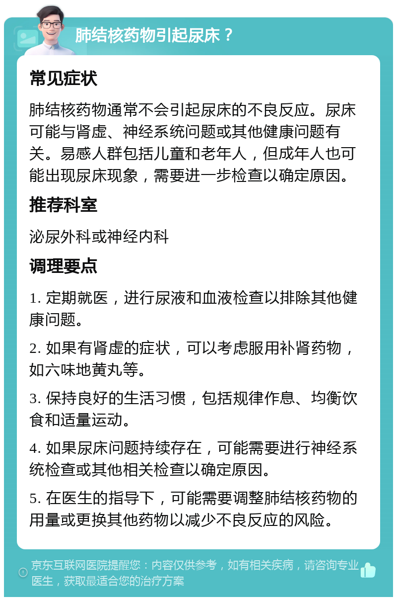 肺结核药物引起尿床？ 常见症状 肺结核药物通常不会引起尿床的不良反应。尿床可能与肾虚、神经系统问题或其他健康问题有关。易感人群包括儿童和老年人，但成年人也可能出现尿床现象，需要进一步检查以确定原因。 推荐科室 泌尿外科或神经内科 调理要点 1. 定期就医，进行尿液和血液检查以排除其他健康问题。 2. 如果有肾虚的症状，可以考虑服用补肾药物，如六味地黄丸等。 3. 保持良好的生活习惯，包括规律作息、均衡饮食和适量运动。 4. 如果尿床问题持续存在，可能需要进行神经系统检查或其他相关检查以确定原因。 5. 在医生的指导下，可能需要调整肺结核药物的用量或更换其他药物以减少不良反应的风险。