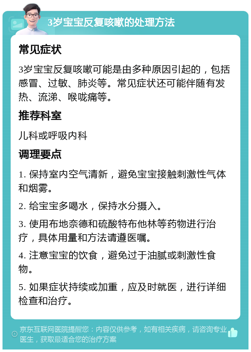 3岁宝宝反复咳嗽的处理方法 常见症状 3岁宝宝反复咳嗽可能是由多种原因引起的，包括感冒、过敏、肺炎等。常见症状还可能伴随有发热、流涕、喉咙痛等。 推荐科室 儿科或呼吸内科 调理要点 1. 保持室内空气清新，避免宝宝接触刺激性气体和烟雾。 2. 给宝宝多喝水，保持水分摄入。 3. 使用布地奈德和硫酸特布他林等药物进行治疗，具体用量和方法请遵医嘱。 4. 注意宝宝的饮食，避免过于油腻或刺激性食物。 5. 如果症状持续或加重，应及时就医，进行详细检查和治疗。