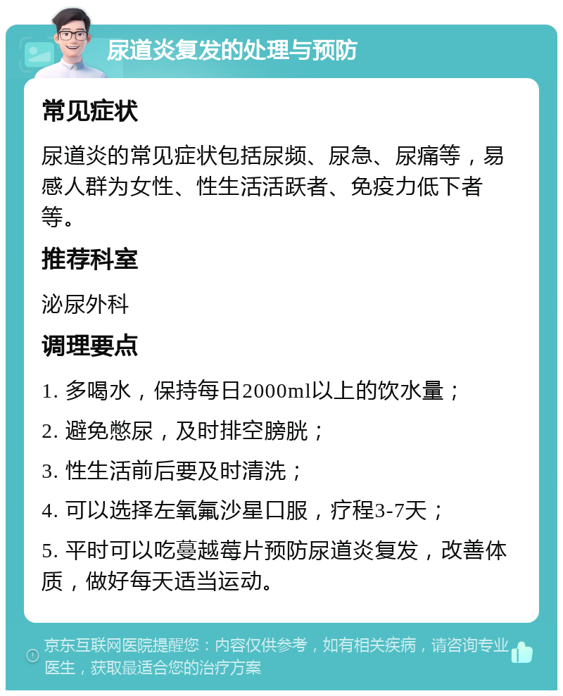 尿道炎复发的处理与预防 常见症状 尿道炎的常见症状包括尿频、尿急、尿痛等，易感人群为女性、性生活活跃者、免疫力低下者等。 推荐科室 泌尿外科 调理要点 1. 多喝水，保持每日2000ml以上的饮水量； 2. 避免憋尿，及时排空膀胱； 3. 性生活前后要及时清洗； 4. 可以选择左氧氟沙星口服，疗程3-7天； 5. 平时可以吃蔓越莓片预防尿道炎复发，改善体质，做好每天适当运动。