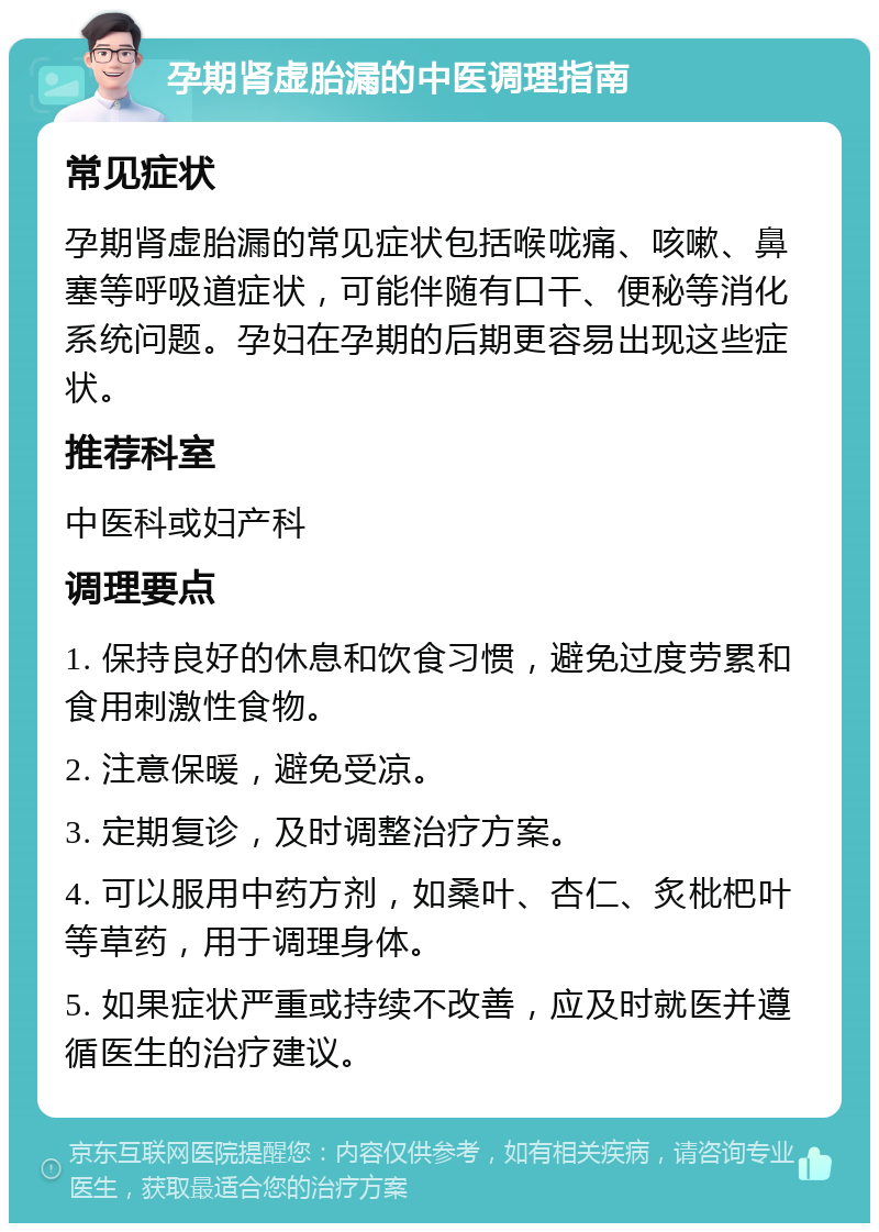 孕期肾虚胎漏的中医调理指南 常见症状 孕期肾虚胎漏的常见症状包括喉咙痛、咳嗽、鼻塞等呼吸道症状，可能伴随有口干、便秘等消化系统问题。孕妇在孕期的后期更容易出现这些症状。 推荐科室 中医科或妇产科 调理要点 1. 保持良好的休息和饮食习惯，避免过度劳累和食用刺激性食物。 2. 注意保暖，避免受凉。 3. 定期复诊，及时调整治疗方案。 4. 可以服用中药方剂，如桑叶、杏仁、炙枇杷叶等草药，用于调理身体。 5. 如果症状严重或持续不改善，应及时就医并遵循医生的治疗建议。