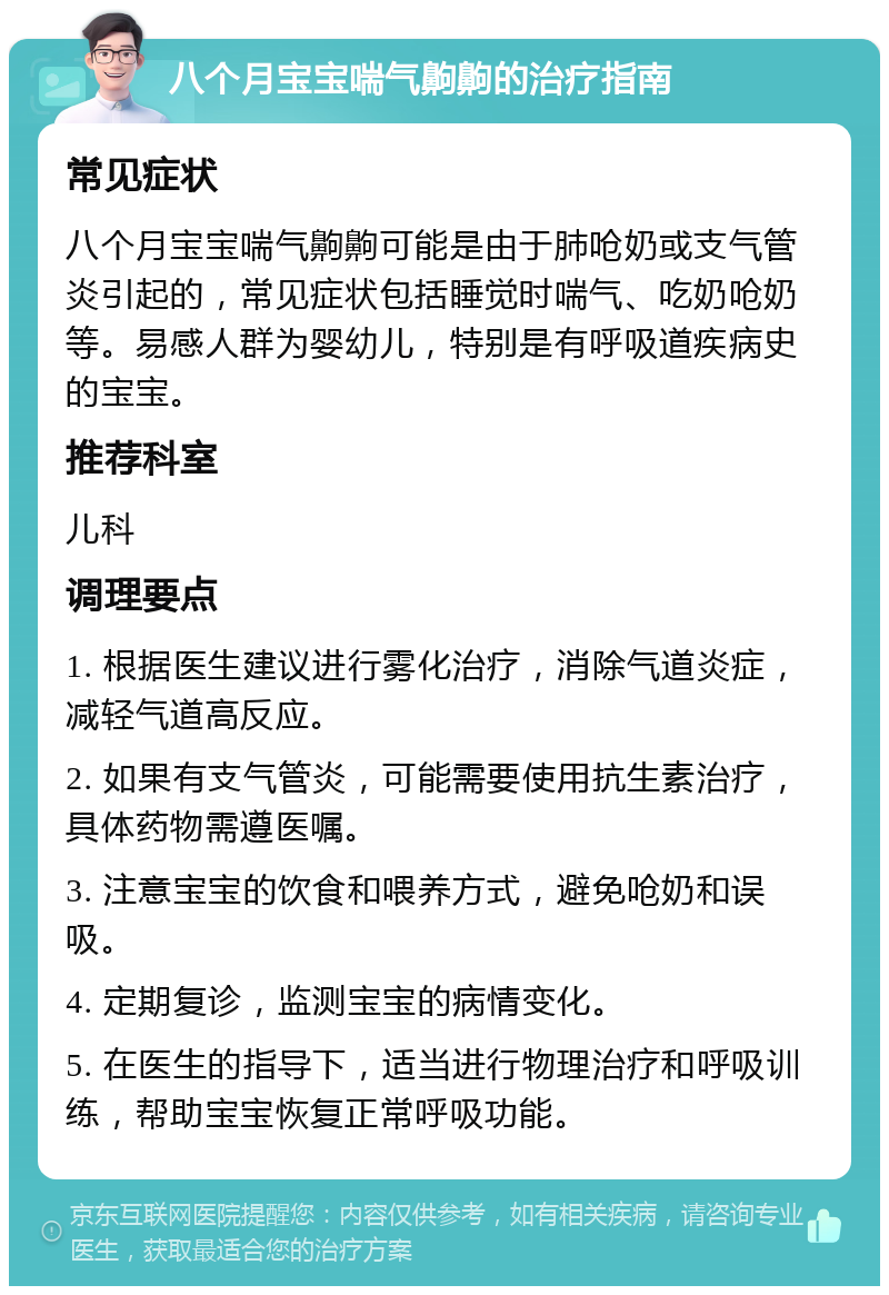 八个月宝宝喘气齁齁的治疗指南 常见症状 八个月宝宝喘气齁齁可能是由于肺呛奶或支气管炎引起的，常见症状包括睡觉时喘气、吃奶呛奶等。易感人群为婴幼儿，特别是有呼吸道疾病史的宝宝。 推荐科室 儿科 调理要点 1. 根据医生建议进行雾化治疗，消除气道炎症，减轻气道高反应。 2. 如果有支气管炎，可能需要使用抗生素治疗，具体药物需遵医嘱。 3. 注意宝宝的饮食和喂养方式，避免呛奶和误吸。 4. 定期复诊，监测宝宝的病情变化。 5. 在医生的指导下，适当进行物理治疗和呼吸训练，帮助宝宝恢复正常呼吸功能。