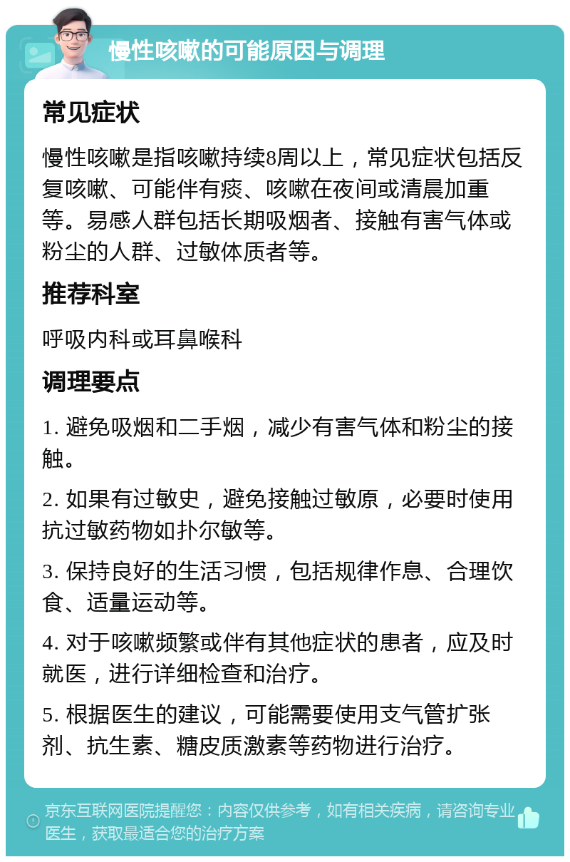 慢性咳嗽的可能原因与调理 常见症状 慢性咳嗽是指咳嗽持续8周以上，常见症状包括反复咳嗽、可能伴有痰、咳嗽在夜间或清晨加重等。易感人群包括长期吸烟者、接触有害气体或粉尘的人群、过敏体质者等。 推荐科室 呼吸内科或耳鼻喉科 调理要点 1. 避免吸烟和二手烟，减少有害气体和粉尘的接触。 2. 如果有过敏史，避免接触过敏原，必要时使用抗过敏药物如扑尔敏等。 3. 保持良好的生活习惯，包括规律作息、合理饮食、适量运动等。 4. 对于咳嗽频繁或伴有其他症状的患者，应及时就医，进行详细检查和治疗。 5. 根据医生的建议，可能需要使用支气管扩张剂、抗生素、糖皮质激素等药物进行治疗。