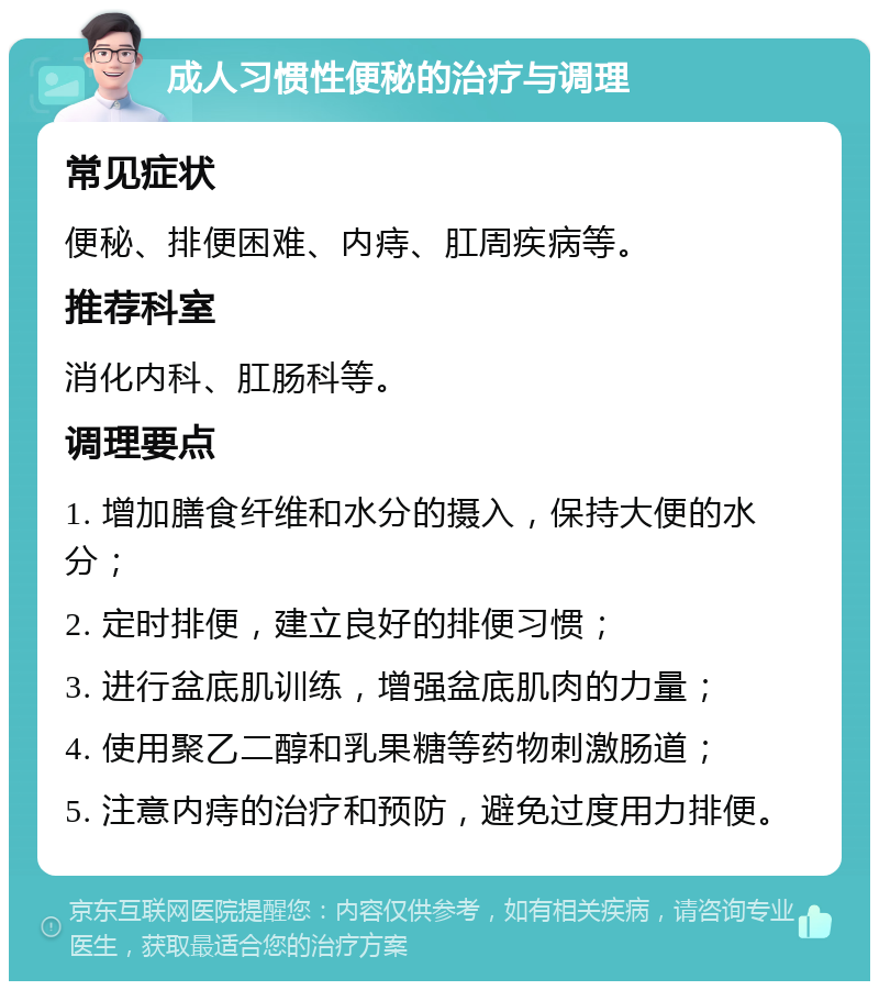 成人习惯性便秘的治疗与调理 常见症状 便秘、排便困难、内痔、肛周疾病等。 推荐科室 消化内科、肛肠科等。 调理要点 1. 增加膳食纤维和水分的摄入，保持大便的水分； 2. 定时排便，建立良好的排便习惯； 3. 进行盆底肌训练，增强盆底肌肉的力量； 4. 使用聚乙二醇和乳果糖等药物刺激肠道； 5. 注意内痔的治疗和预防，避免过度用力排便。