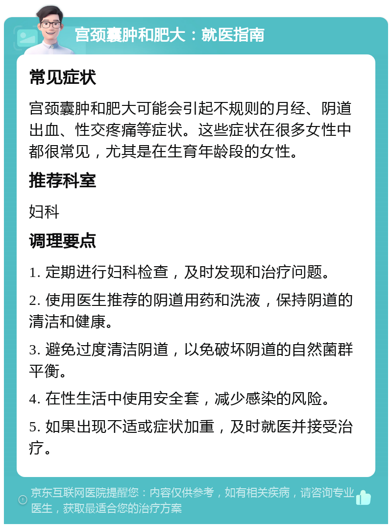 宫颈囊肿和肥大：就医指南 常见症状 宫颈囊肿和肥大可能会引起不规则的月经、阴道出血、性交疼痛等症状。这些症状在很多女性中都很常见，尤其是在生育年龄段的女性。 推荐科室 妇科 调理要点 1. 定期进行妇科检查，及时发现和治疗问题。 2. 使用医生推荐的阴道用药和洗液，保持阴道的清洁和健康。 3. 避免过度清洁阴道，以免破坏阴道的自然菌群平衡。 4. 在性生活中使用安全套，减少感染的风险。 5. 如果出现不适或症状加重，及时就医并接受治疗。