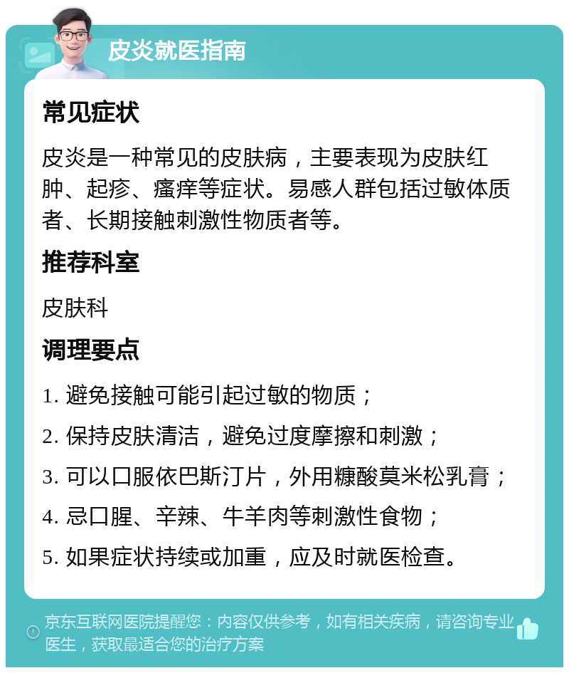 皮炎就医指南 常见症状 皮炎是一种常见的皮肤病，主要表现为皮肤红肿、起疹、瘙痒等症状。易感人群包括过敏体质者、长期接触刺激性物质者等。 推荐科室 皮肤科 调理要点 1. 避免接触可能引起过敏的物质； 2. 保持皮肤清洁，避免过度摩擦和刺激； 3. 可以口服依巴斯汀片，外用糠酸莫米松乳膏； 4. 忌口腥、辛辣、牛羊肉等刺激性食物； 5. 如果症状持续或加重，应及时就医检查。