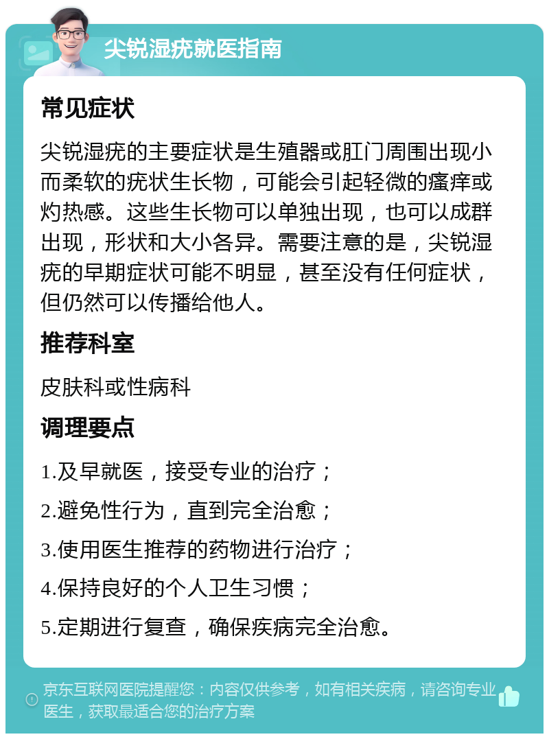 尖锐湿疣就医指南 常见症状 尖锐湿疣的主要症状是生殖器或肛门周围出现小而柔软的疣状生长物，可能会引起轻微的瘙痒或灼热感。这些生长物可以单独出现，也可以成群出现，形状和大小各异。需要注意的是，尖锐湿疣的早期症状可能不明显，甚至没有任何症状，但仍然可以传播给他人。 推荐科室 皮肤科或性病科 调理要点 1.及早就医，接受专业的治疗； 2.避免性行为，直到完全治愈； 3.使用医生推荐的药物进行治疗； 4.保持良好的个人卫生习惯； 5.定期进行复查，确保疾病完全治愈。