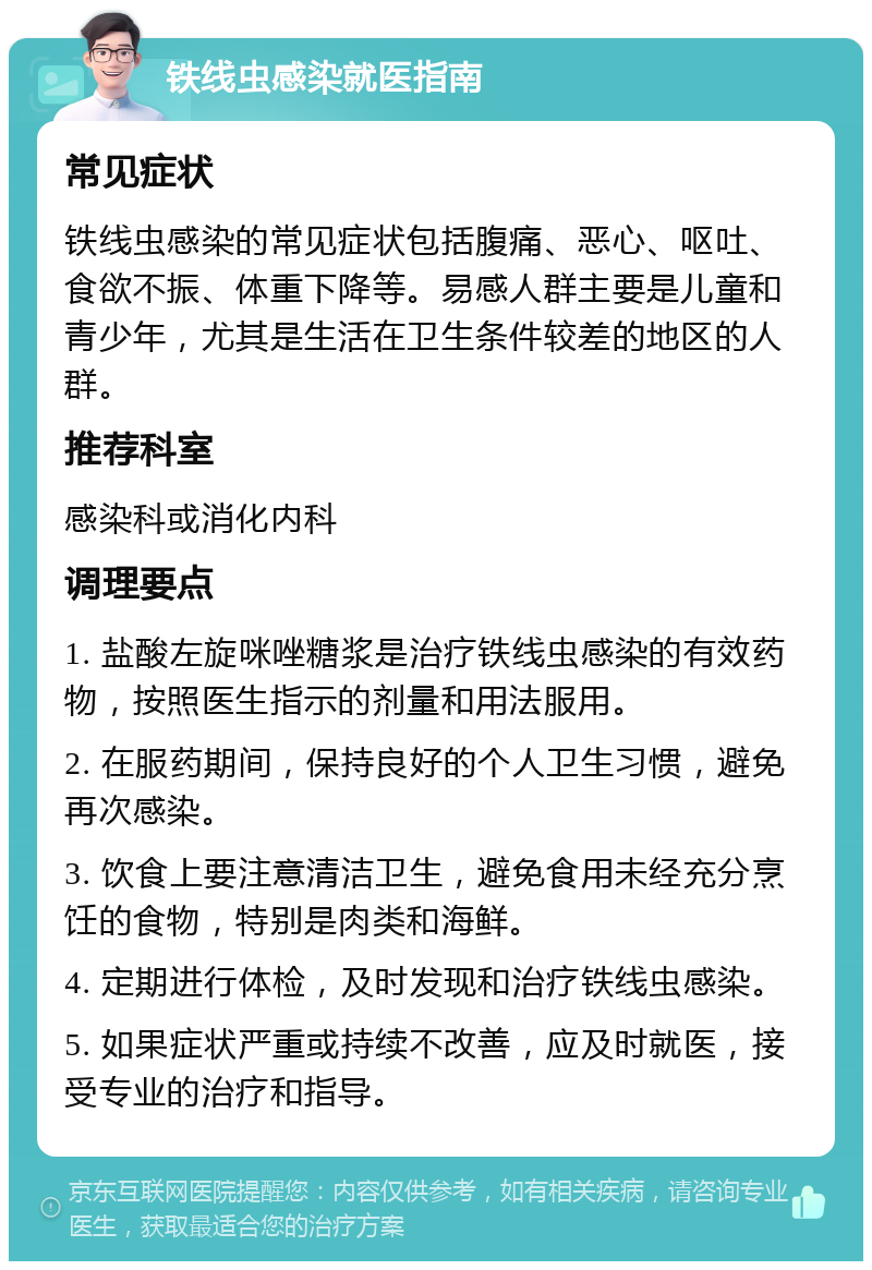 铁线虫感染就医指南 常见症状 铁线虫感染的常见症状包括腹痛、恶心、呕吐、食欲不振、体重下降等。易感人群主要是儿童和青少年，尤其是生活在卫生条件较差的地区的人群。 推荐科室 感染科或消化内科 调理要点 1. 盐酸左旋咪唑糖浆是治疗铁线虫感染的有效药物，按照医生指示的剂量和用法服用。 2. 在服药期间，保持良好的个人卫生习惯，避免再次感染。 3. 饮食上要注意清洁卫生，避免食用未经充分烹饪的食物，特别是肉类和海鲜。 4. 定期进行体检，及时发现和治疗铁线虫感染。 5. 如果症状严重或持续不改善，应及时就医，接受专业的治疗和指导。