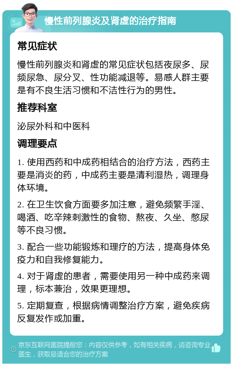 慢性前列腺炎及肾虚的治疗指南 常见症状 慢性前列腺炎和肾虚的常见症状包括夜尿多、尿频尿急、尿分叉、性功能减退等。易感人群主要是有不良生活习惯和不洁性行为的男性。 推荐科室 泌尿外科和中医科 调理要点 1. 使用西药和中成药相结合的治疗方法，西药主要是消炎的药，中成药主要是清利湿热，调理身体环境。 2. 在卫生饮食方面要多加注意，避免频繁手淫、喝酒、吃辛辣刺激性的食物、熬夜、久坐、憋尿等不良习惯。 3. 配合一些功能锻炼和理疗的方法，提高身体免疫力和自我修复能力。 4. 对于肾虚的患者，需要使用另一种中成药来调理，标本兼治，效果更理想。 5. 定期复查，根据病情调整治疗方案，避免疾病反复发作或加重。