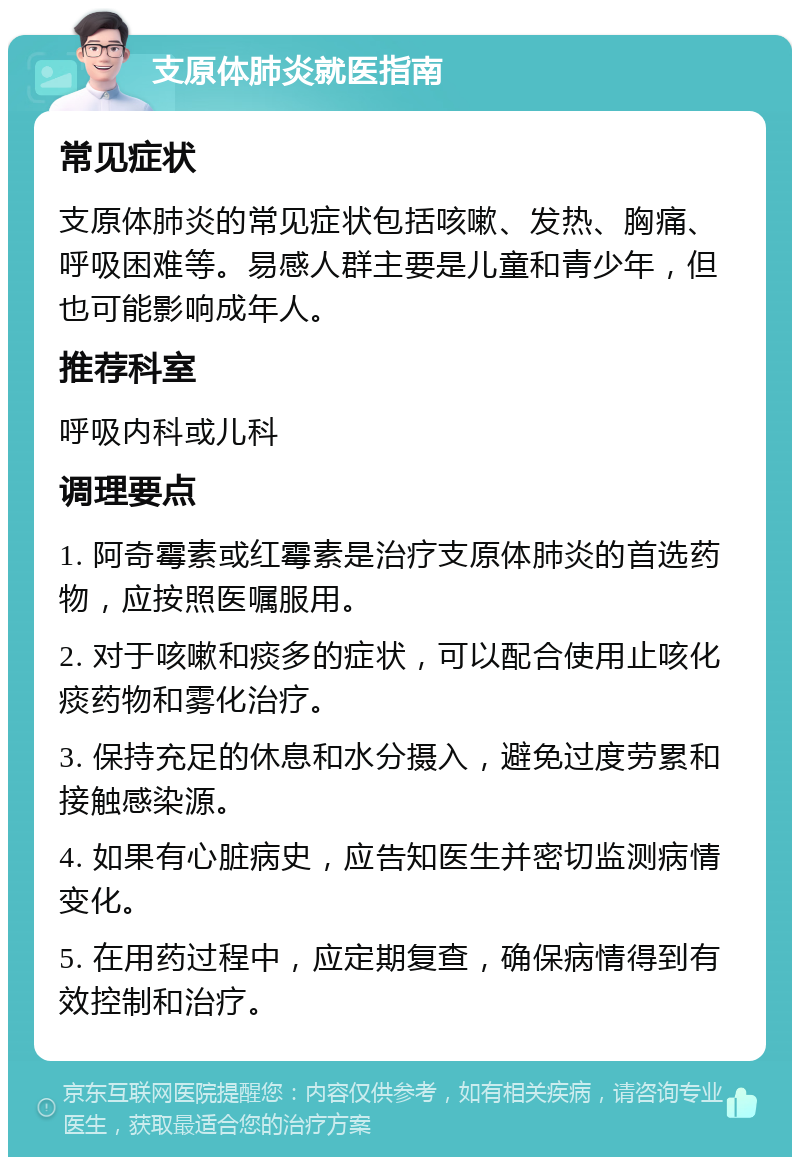 支原体肺炎就医指南 常见症状 支原体肺炎的常见症状包括咳嗽、发热、胸痛、呼吸困难等。易感人群主要是儿童和青少年，但也可能影响成年人。 推荐科室 呼吸内科或儿科 调理要点 1. 阿奇霉素或红霉素是治疗支原体肺炎的首选药物，应按照医嘱服用。 2. 对于咳嗽和痰多的症状，可以配合使用止咳化痰药物和雾化治疗。 3. 保持充足的休息和水分摄入，避免过度劳累和接触感染源。 4. 如果有心脏病史，应告知医生并密切监测病情变化。 5. 在用药过程中，应定期复查，确保病情得到有效控制和治疗。