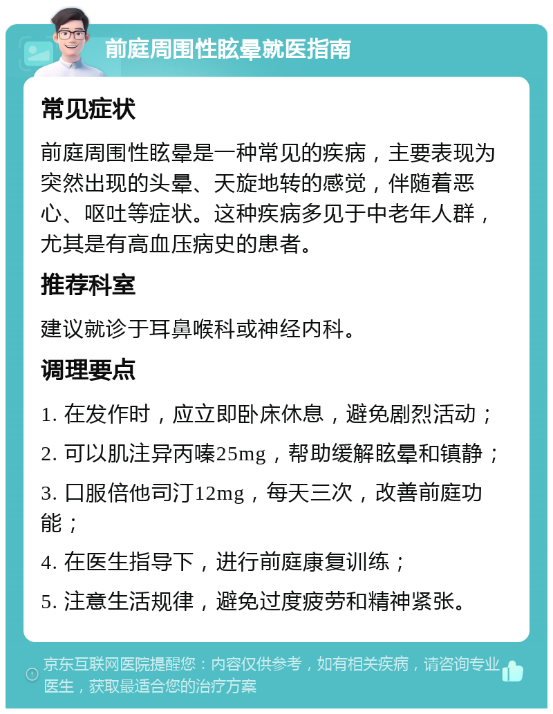 前庭周围性眩晕就医指南 常见症状 前庭周围性眩晕是一种常见的疾病，主要表现为突然出现的头晕、天旋地转的感觉，伴随着恶心、呕吐等症状。这种疾病多见于中老年人群，尤其是有高血压病史的患者。 推荐科室 建议就诊于耳鼻喉科或神经内科。 调理要点 1. 在发作时，应立即卧床休息，避免剧烈活动； 2. 可以肌注异丙嗪25mg，帮助缓解眩晕和镇静； 3. 口服倍他司汀12mg，每天三次，改善前庭功能； 4. 在医生指导下，进行前庭康复训练； 5. 注意生活规律，避免过度疲劳和精神紧张。