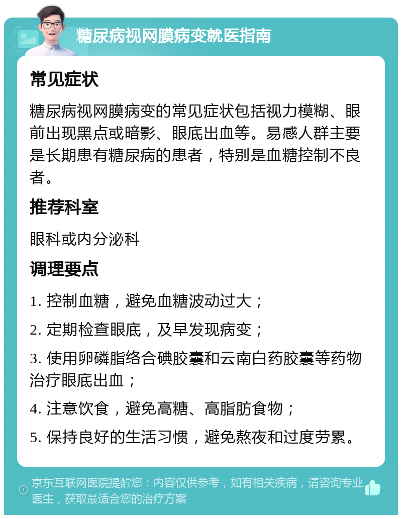 糖尿病视网膜病变就医指南 常见症状 糖尿病视网膜病变的常见症状包括视力模糊、眼前出现黑点或暗影、眼底出血等。易感人群主要是长期患有糖尿病的患者，特别是血糖控制不良者。 推荐科室 眼科或内分泌科 调理要点 1. 控制血糖，避免血糖波动过大； 2. 定期检查眼底，及早发现病变； 3. 使用卵磷脂络合碘胶囊和云南白药胶囊等药物治疗眼底出血； 4. 注意饮食，避免高糖、高脂肪食物； 5. 保持良好的生活习惯，避免熬夜和过度劳累。