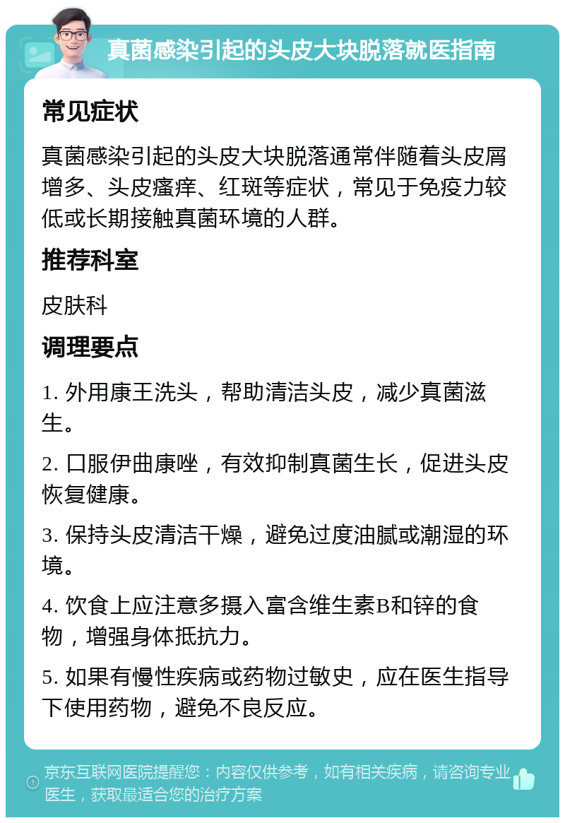 真菌感染引起的头皮大块脱落就医指南 常见症状 真菌感染引起的头皮大块脱落通常伴随着头皮屑增多、头皮瘙痒、红斑等症状，常见于免疫力较低或长期接触真菌环境的人群。 推荐科室 皮肤科 调理要点 1. 外用康王洗头，帮助清洁头皮，减少真菌滋生。 2. 口服伊曲康唑，有效抑制真菌生长，促进头皮恢复健康。 3. 保持头皮清洁干燥，避免过度油腻或潮湿的环境。 4. 饮食上应注意多摄入富含维生素B和锌的食物，增强身体抵抗力。 5. 如果有慢性疾病或药物过敏史，应在医生指导下使用药物，避免不良反应。