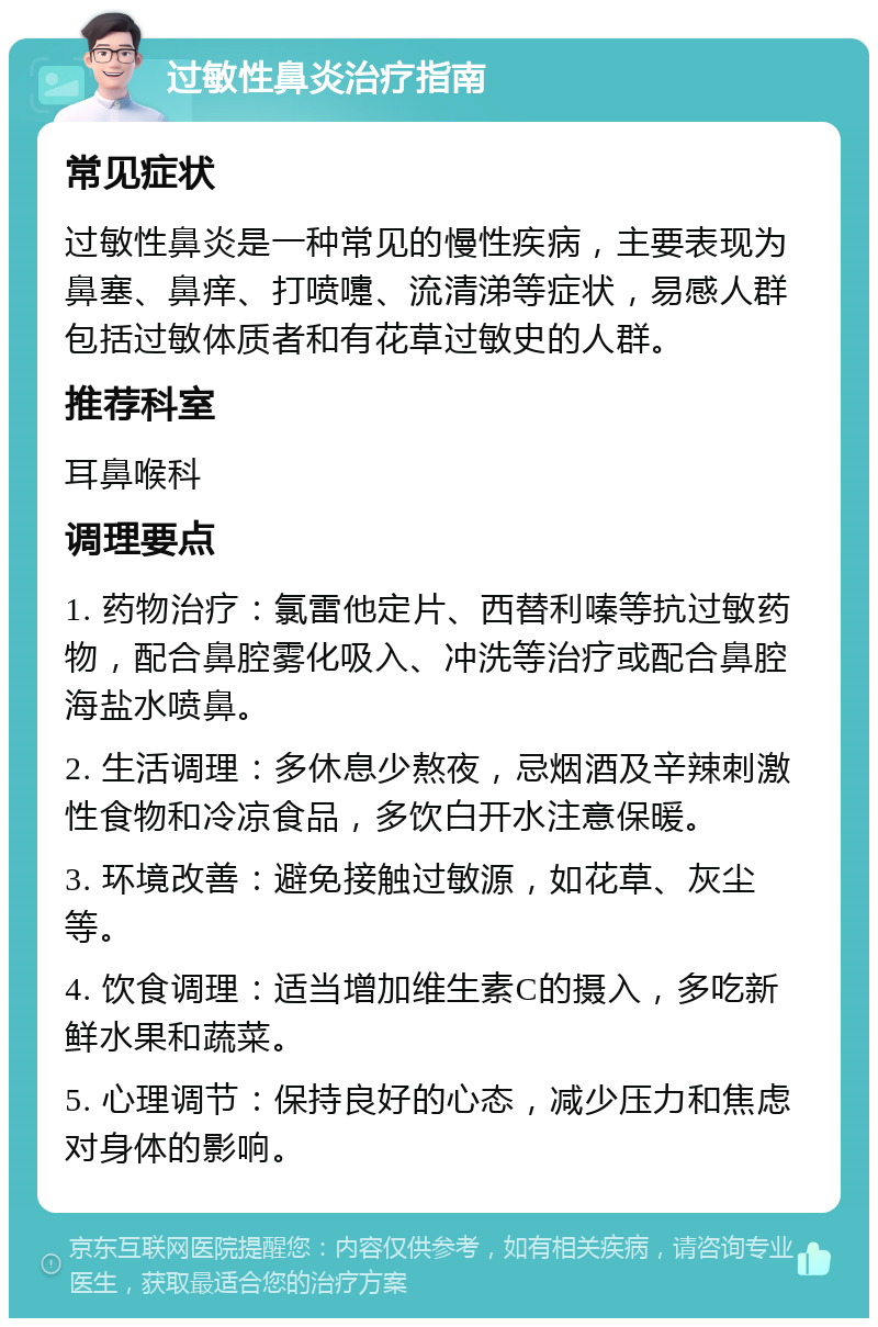 过敏性鼻炎治疗指南 常见症状 过敏性鼻炎是一种常见的慢性疾病，主要表现为鼻塞、鼻痒、打喷嚏、流清涕等症状，易感人群包括过敏体质者和有花草过敏史的人群。 推荐科室 耳鼻喉科 调理要点 1. 药物治疗：氯雷他定片、西替利嗪等抗过敏药物，配合鼻腔雾化吸入、冲洗等治疗或配合鼻腔海盐水喷鼻。 2. 生活调理：多休息少熬夜，忌烟酒及辛辣刺激性食物和冷凉食品，多饮白开水注意保暖。 3. 环境改善：避免接触过敏源，如花草、灰尘等。 4. 饮食调理：适当增加维生素C的摄入，多吃新鲜水果和蔬菜。 5. 心理调节：保持良好的心态，减少压力和焦虑对身体的影响。