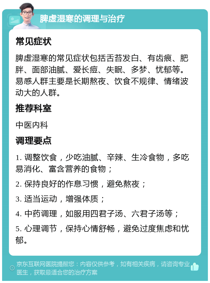 脾虚湿寒的调理与治疗 常见症状 脾虚湿寒的常见症状包括舌苔发白、有齿痕、肥胖、面部油腻、爱长痘、失眠、多梦、忧郁等。易感人群主要是长期熬夜、饮食不规律、情绪波动大的人群。 推荐科室 中医内科 调理要点 1. 调整饮食，少吃油腻、辛辣、生冷食物，多吃易消化、富含营养的食物； 2. 保持良好的作息习惯，避免熬夜； 3. 适当运动，增强体质； 4. 中药调理，如服用四君子汤、六君子汤等； 5. 心理调节，保持心情舒畅，避免过度焦虑和忧郁。