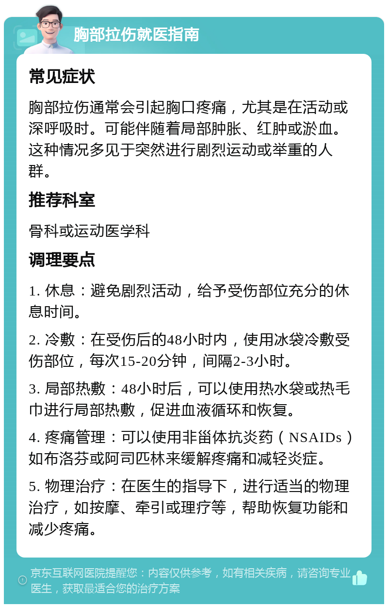 胸部拉伤就医指南 常见症状 胸部拉伤通常会引起胸口疼痛，尤其是在活动或深呼吸时。可能伴随着局部肿胀、红肿或淤血。这种情况多见于突然进行剧烈运动或举重的人群。 推荐科室 骨科或运动医学科 调理要点 1. 休息：避免剧烈活动，给予受伤部位充分的休息时间。 2. 冷敷：在受伤后的48小时内，使用冰袋冷敷受伤部位，每次15-20分钟，间隔2-3小时。 3. 局部热敷：48小时后，可以使用热水袋或热毛巾进行局部热敷，促进血液循环和恢复。 4. 疼痛管理：可以使用非甾体抗炎药（NSAIDs）如布洛芬或阿司匹林来缓解疼痛和减轻炎症。 5. 物理治疗：在医生的指导下，进行适当的物理治疗，如按摩、牵引或理疗等，帮助恢复功能和减少疼痛。