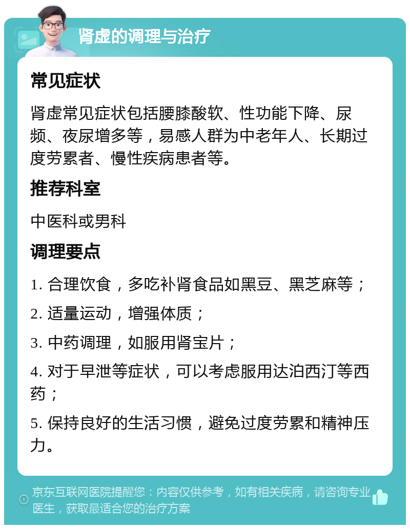 肾虚的调理与治疗 常见症状 肾虚常见症状包括腰膝酸软、性功能下降、尿频、夜尿增多等，易感人群为中老年人、长期过度劳累者、慢性疾病患者等。 推荐科室 中医科或男科 调理要点 1. 合理饮食，多吃补肾食品如黑豆、黑芝麻等； 2. 适量运动，增强体质； 3. 中药调理，如服用肾宝片； 4. 对于早泄等症状，可以考虑服用达泊西汀等西药； 5. 保持良好的生活习惯，避免过度劳累和精神压力。