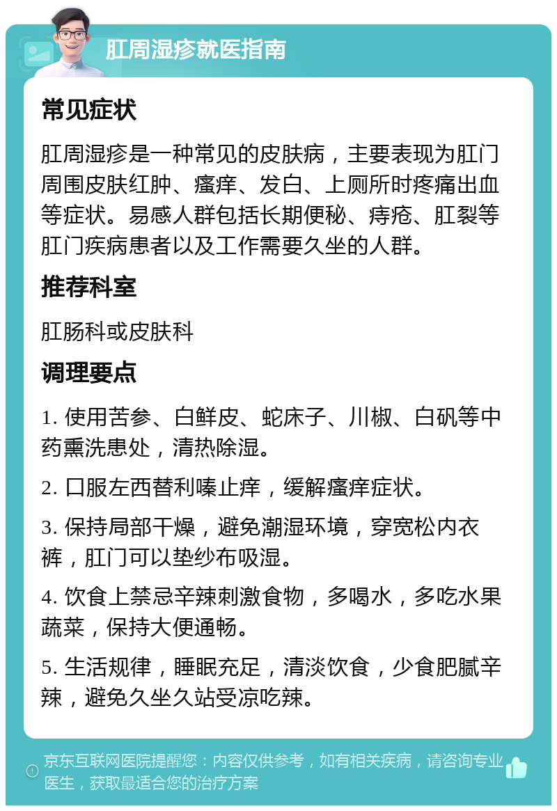 肛周湿疹就医指南 常见症状 肛周湿疹是一种常见的皮肤病，主要表现为肛门周围皮肤红肿、瘙痒、发白、上厕所时疼痛出血等症状。易感人群包括长期便秘、痔疮、肛裂等肛门疾病患者以及工作需要久坐的人群。 推荐科室 肛肠科或皮肤科 调理要点 1. 使用苦参、白鲜皮、蛇床子、川椒、白矾等中药熏洗患处，清热除湿。 2. 口服左西替利嗪止痒，缓解瘙痒症状。 3. 保持局部干燥，避免潮湿环境，穿宽松内衣裤，肛门可以垫纱布吸湿。 4. 饮食上禁忌辛辣刺激食物，多喝水，多吃水果蔬菜，保持大便通畅。 5. 生活规律，睡眠充足，清淡饮食，少食肥腻辛辣，避免久坐久站受凉吃辣。