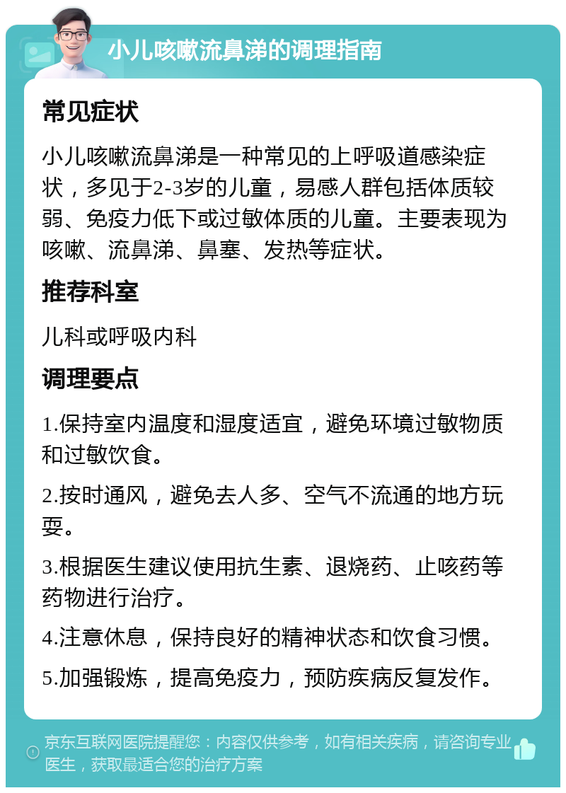 小儿咳嗽流鼻涕的调理指南 常见症状 小儿咳嗽流鼻涕是一种常见的上呼吸道感染症状，多见于2-3岁的儿童，易感人群包括体质较弱、免疫力低下或过敏体质的儿童。主要表现为咳嗽、流鼻涕、鼻塞、发热等症状。 推荐科室 儿科或呼吸内科 调理要点 1.保持室内温度和湿度适宜，避免环境过敏物质和过敏饮食。 2.按时通风，避免去人多、空气不流通的地方玩耍。 3.根据医生建议使用抗生素、退烧药、止咳药等药物进行治疗。 4.注意休息，保持良好的精神状态和饮食习惯。 5.加强锻炼，提高免疫力，预防疾病反复发作。