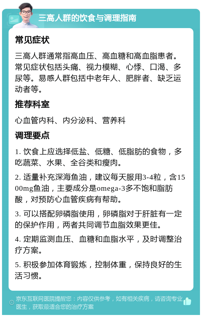 三高人群的饮食与调理指南 常见症状 三高人群通常指高血压、高血糖和高血脂患者。常见症状包括头痛、视力模糊、心悸、口渴、多尿等。易感人群包括中老年人、肥胖者、缺乏运动者等。 推荐科室 心血管内科、内分泌科、营养科 调理要点 1. 饮食上应选择低盐、低糖、低脂肪的食物，多吃蔬菜、水果、全谷类和瘦肉。 2. 适量补充深海鱼油，建议每天服用3-4粒，含1500mg鱼油，主要成分是omega-3多不饱和脂肪酸，对预防心血管疾病有帮助。 3. 可以搭配卵磷脂使用，卵磷脂对于肝脏有一定的保护作用，两者共同调节血脂效果更佳。 4. 定期监测血压、血糖和血脂水平，及时调整治疗方案。 5. 积极参加体育锻炼，控制体重，保持良好的生活习惯。