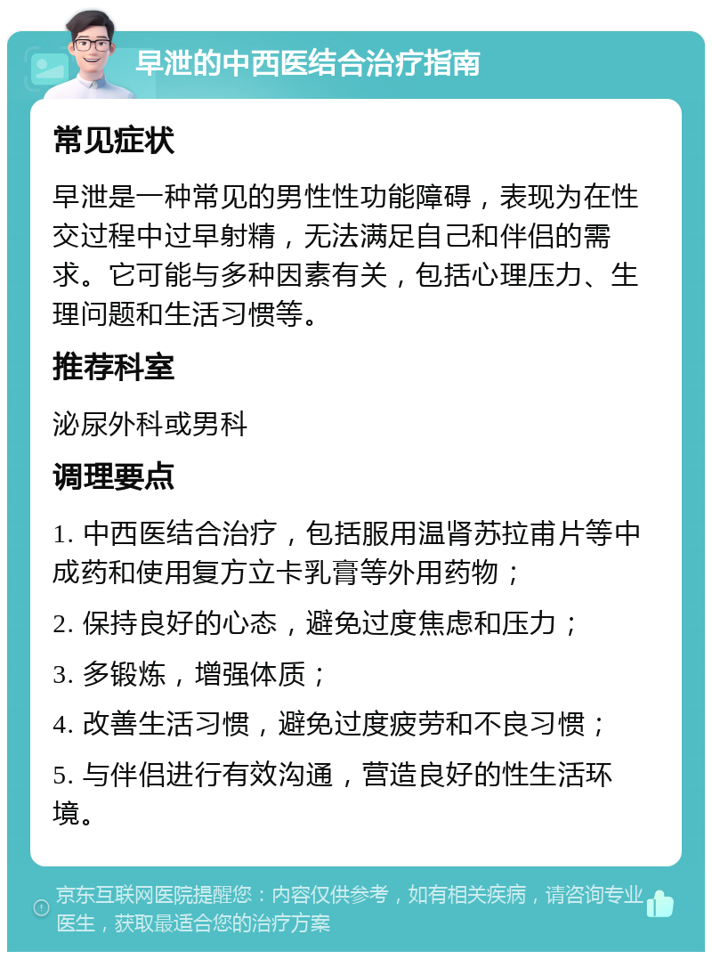 早泄的中西医结合治疗指南 常见症状 早泄是一种常见的男性性功能障碍，表现为在性交过程中过早射精，无法满足自己和伴侣的需求。它可能与多种因素有关，包括心理压力、生理问题和生活习惯等。 推荐科室 泌尿外科或男科 调理要点 1. 中西医结合治疗，包括服用温肾苏拉甫片等中成药和使用复方立卡乳膏等外用药物； 2. 保持良好的心态，避免过度焦虑和压力； 3. 多锻炼，增强体质； 4. 改善生活习惯，避免过度疲劳和不良习惯； 5. 与伴侣进行有效沟通，营造良好的性生活环境。