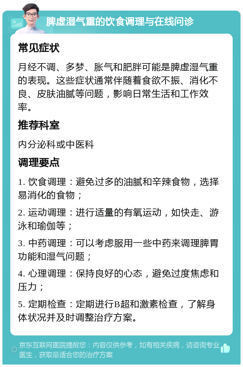 脾虚湿气重的饮食调理与在线问诊 常见症状 月经不调、多梦、胀气和肥胖可能是脾虚湿气重的表现。这些症状通常伴随着食欲不振、消化不良、皮肤油腻等问题，影响日常生活和工作效率。 推荐科室 内分泌科或中医科 调理要点 1. 饮食调理：避免过多的油腻和辛辣食物，选择易消化的食物； 2. 运动调理：进行适量的有氧运动，如快走、游泳和瑜伽等； 3. 中药调理：可以考虑服用一些中药来调理脾胃功能和湿气问题； 4. 心理调理：保持良好的心态，避免过度焦虑和压力； 5. 定期检查：定期进行B超和激素检查，了解身体状况并及时调整治疗方案。