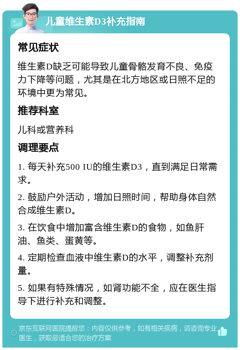 儿童维生素D3补充指南 常见症状 维生素D缺乏可能导致儿童骨骼发育不良、免疫力下降等问题，尤其是在北方地区或日照不足的环境中更为常见。 推荐科室 儿科或营养科 调理要点 1. 每天补充500 IU的维生素D3，直到满足日常需求。 2. 鼓励户外活动，增加日照时间，帮助身体自然合成维生素D。 3. 在饮食中增加富含维生素D的食物，如鱼肝油、鱼类、蛋黄等。 4. 定期检查血液中维生素D的水平，调整补充剂量。 5. 如果有特殊情况，如肾功能不全，应在医生指导下进行补充和调整。