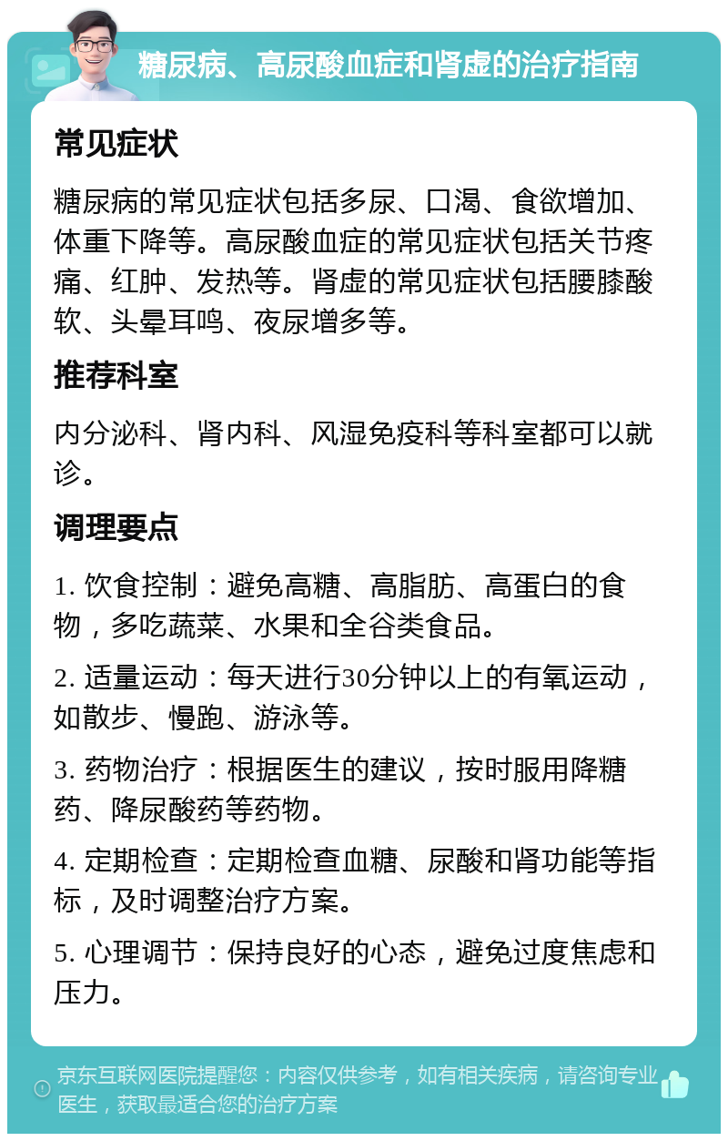 糖尿病、高尿酸血症和肾虚的治疗指南 常见症状 糖尿病的常见症状包括多尿、口渴、食欲增加、体重下降等。高尿酸血症的常见症状包括关节疼痛、红肿、发热等。肾虚的常见症状包括腰膝酸软、头晕耳鸣、夜尿增多等。 推荐科室 内分泌科、肾内科、风湿免疫科等科室都可以就诊。 调理要点 1. 饮食控制：避免高糖、高脂肪、高蛋白的食物，多吃蔬菜、水果和全谷类食品。 2. 适量运动：每天进行30分钟以上的有氧运动，如散步、慢跑、游泳等。 3. 药物治疗：根据医生的建议，按时服用降糖药、降尿酸药等药物。 4. 定期检查：定期检查血糖、尿酸和肾功能等指标，及时调整治疗方案。 5. 心理调节：保持良好的心态，避免过度焦虑和压力。