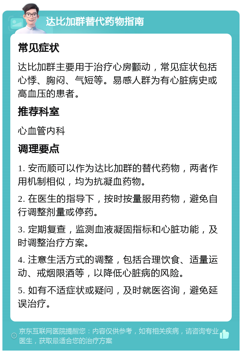 达比加群替代药物指南 常见症状 达比加群主要用于治疗心房颤动，常见症状包括心悸、胸闷、气短等。易感人群为有心脏病史或高血压的患者。 推荐科室 心血管内科 调理要点 1. 安而顺可以作为达比加群的替代药物，两者作用机制相似，均为抗凝血药物。 2. 在医生的指导下，按时按量服用药物，避免自行调整剂量或停药。 3. 定期复查，监测血液凝固指标和心脏功能，及时调整治疗方案。 4. 注意生活方式的调整，包括合理饮食、适量运动、戒烟限酒等，以降低心脏病的风险。 5. 如有不适症状或疑问，及时就医咨询，避免延误治疗。