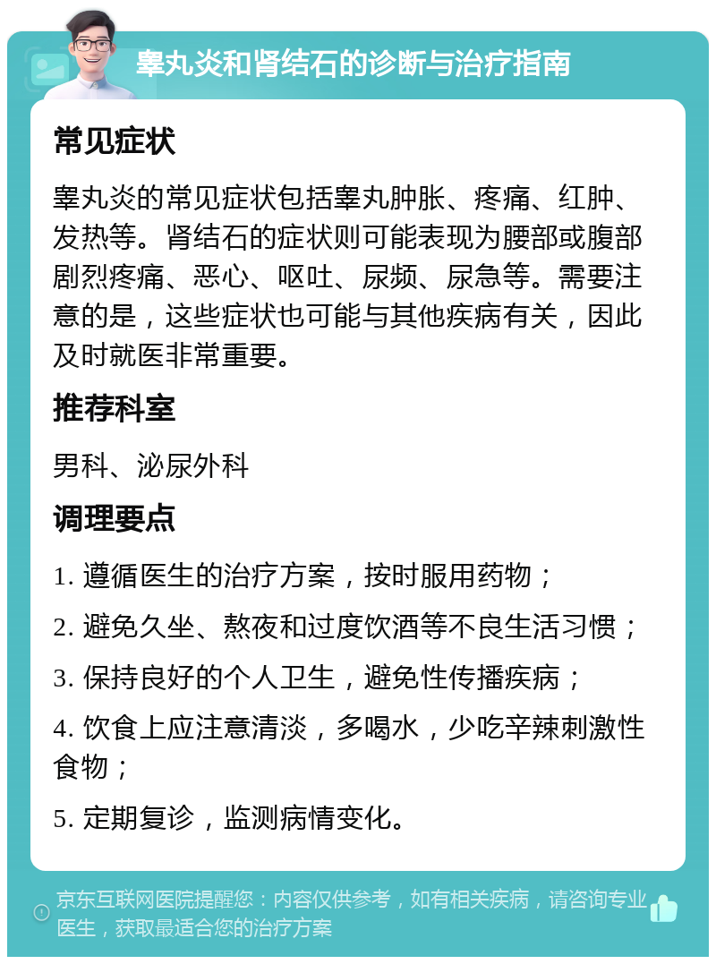 睾丸炎和肾结石的诊断与治疗指南 常见症状 睾丸炎的常见症状包括睾丸肿胀、疼痛、红肿、发热等。肾结石的症状则可能表现为腰部或腹部剧烈疼痛、恶心、呕吐、尿频、尿急等。需要注意的是，这些症状也可能与其他疾病有关，因此及时就医非常重要。 推荐科室 男科、泌尿外科 调理要点 1. 遵循医生的治疗方案，按时服用药物； 2. 避免久坐、熬夜和过度饮酒等不良生活习惯； 3. 保持良好的个人卫生，避免性传播疾病； 4. 饮食上应注意清淡，多喝水，少吃辛辣刺激性食物； 5. 定期复诊，监测病情变化。