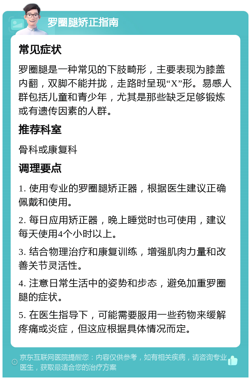 罗圈腿矫正指南 常见症状 罗圈腿是一种常见的下肢畸形，主要表现为膝盖内翻，双脚不能并拢，走路时呈现“X”形。易感人群包括儿童和青少年，尤其是那些缺乏足够锻炼或有遗传因素的人群。 推荐科室 骨科或康复科 调理要点 1. 使用专业的罗圈腿矫正器，根据医生建议正确佩戴和使用。 2. 每日应用矫正器，晚上睡觉时也可使用，建议每天使用4个小时以上。 3. 结合物理治疗和康复训练，增强肌肉力量和改善关节灵活性。 4. 注意日常生活中的姿势和步态，避免加重罗圈腿的症状。 5. 在医生指导下，可能需要服用一些药物来缓解疼痛或炎症，但这应根据具体情况而定。