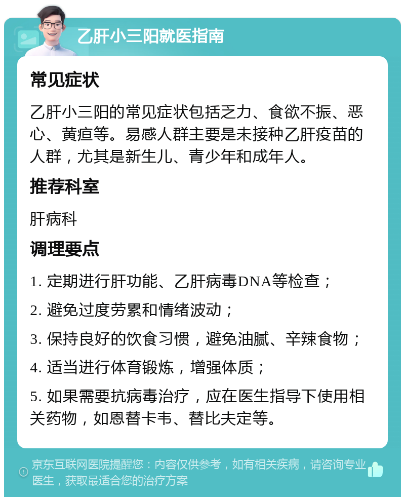 乙肝小三阳就医指南 常见症状 乙肝小三阳的常见症状包括乏力、食欲不振、恶心、黄疸等。易感人群主要是未接种乙肝疫苗的人群，尤其是新生儿、青少年和成年人。 推荐科室 肝病科 调理要点 1. 定期进行肝功能、乙肝病毒DNA等检查； 2. 避免过度劳累和情绪波动； 3. 保持良好的饮食习惯，避免油腻、辛辣食物； 4. 适当进行体育锻炼，增强体质； 5. 如果需要抗病毒治疗，应在医生指导下使用相关药物，如恩替卡韦、替比夫定等。