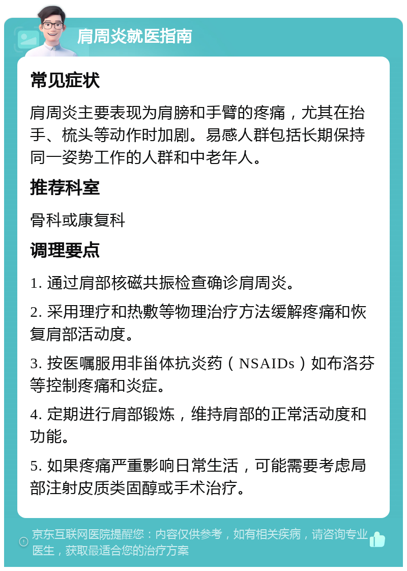 肩周炎就医指南 常见症状 肩周炎主要表现为肩膀和手臂的疼痛，尤其在抬手、梳头等动作时加剧。易感人群包括长期保持同一姿势工作的人群和中老年人。 推荐科室 骨科或康复科 调理要点 1. 通过肩部核磁共振检查确诊肩周炎。 2. 采用理疗和热敷等物理治疗方法缓解疼痛和恢复肩部活动度。 3. 按医嘱服用非甾体抗炎药（NSAIDs）如布洛芬等控制疼痛和炎症。 4. 定期进行肩部锻炼，维持肩部的正常活动度和功能。 5. 如果疼痛严重影响日常生活，可能需要考虑局部注射皮质类固醇或手术治疗。