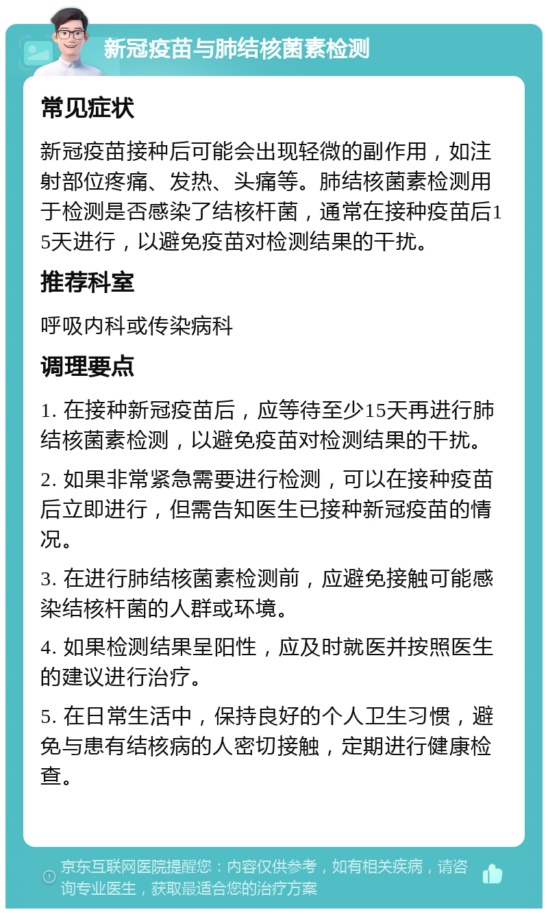 新冠疫苗与肺结核菌素检测 常见症状 新冠疫苗接种后可能会出现轻微的副作用，如注射部位疼痛、发热、头痛等。肺结核菌素检测用于检测是否感染了结核杆菌，通常在接种疫苗后15天进行，以避免疫苗对检测结果的干扰。 推荐科室 呼吸内科或传染病科 调理要点 1. 在接种新冠疫苗后，应等待至少15天再进行肺结核菌素检测，以避免疫苗对检测结果的干扰。 2. 如果非常紧急需要进行检测，可以在接种疫苗后立即进行，但需告知医生已接种新冠疫苗的情况。 3. 在进行肺结核菌素检测前，应避免接触可能感染结核杆菌的人群或环境。 4. 如果检测结果呈阳性，应及时就医并按照医生的建议进行治疗。 5. 在日常生活中，保持良好的个人卫生习惯，避免与患有结核病的人密切接触，定期进行健康检查。