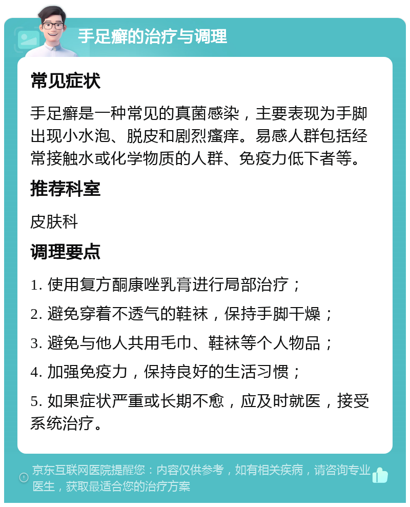 手足癣的治疗与调理 常见症状 手足癣是一种常见的真菌感染，主要表现为手脚出现小水泡、脱皮和剧烈瘙痒。易感人群包括经常接触水或化学物质的人群、免疫力低下者等。 推荐科室 皮肤科 调理要点 1. 使用复方酮康唑乳膏进行局部治疗； 2. 避免穿着不透气的鞋袜，保持手脚干燥； 3. 避免与他人共用毛巾、鞋袜等个人物品； 4. 加强免疫力，保持良好的生活习惯； 5. 如果症状严重或长期不愈，应及时就医，接受系统治疗。