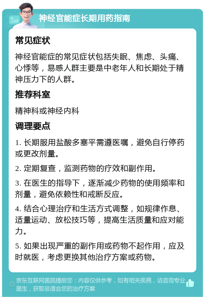 神经官能症长期用药指南 常见症状 神经官能症的常见症状包括失眠、焦虑、头痛、心悸等，易感人群主要是中老年人和长期处于精神压力下的人群。 推荐科室 精神科或神经内科 调理要点 1. 长期服用盐酸多塞平需遵医嘱，避免自行停药或更改剂量。 2. 定期复查，监测药物的疗效和副作用。 3. 在医生的指导下，逐渐减少药物的使用频率和剂量，避免依赖性和戒断反应。 4. 结合心理治疗和生活方式调整，如规律作息、适量运动、放松技巧等，提高生活质量和应对能力。 5. 如果出现严重的副作用或药物不起作用，应及时就医，考虑更换其他治疗方案或药物。